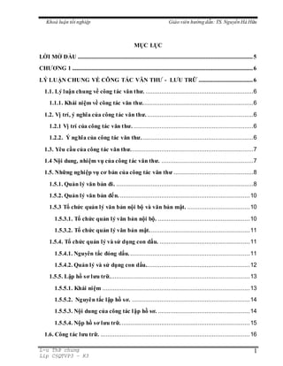 Khoá luận tốt nghiệp Giáo viên hướng dẫn: TS.Nguyến Hà Hữu
L-u ThÞ chung
Líp C§QTVP3 – K3
1
MỤC LỤC
LỜI MỞ ĐẦU ..............................................................................................................................5
CHƯƠNG 1 ..................................................................................................................................6
LÝ LUẬN CHUNG VỀ CÔNG TÁC VĂN THƯ - LƯU TRỮ .......................................6
1.1. Lý luận chung về công tác văn thư. ..............................................................6
1.1.1. Khái niệm về công tác văn thư................................................................6
1.2. Vị trí, ý nghĩa của công tác văn thư. .............................................................6
1.2.1 Vị trí của công tác văn thư. .....................................................................6
1.2.2. Ý nghĩa của công tác văn thư.................................................................6
1.3. Yêu cầu của công tác văn thư.......................................................................7
1.4 Nội dung, nhiệm vụ của công tác văn thư. .....................................................7
1.5. Những nghiệp vụ cơ bản của công tác văn thư ..............................................8
1.5.1. Quản lý văn bản đi. ...............................................................................8
1.5.2. Quản lý văn bản đến............................................................................10
1.5.3 Tổ chức quản lý văn bản nội bộ và văn bản mật. ....................................10
1.5.3.1. Tổ chức quản lý văn bản nội bộ. .....................................................10
1.5.3.2. Tổ chức quản lý văn bản mật..........................................................11
1.5.4. Tổ chức quản lý và sử dụng con dấu. ....................................................11
1.5.4.1. Nguyên tắc đóng dấu......................................................................11
1.5.4.2. Quản lý và sử dụng con dấu............................................................12
1.5.5. Lập hồ sơ lưu trữ.................................................................................13
1.5.5.1. Khái niệm .....................................................................................13
1.5.5.2. Nguyên tắc lập hồ sơ. ....................................................................14
1.5.5.3. Nội dung của công tác lập hồ sơ. .....................................................14
1.5.5.4. Nộp hồ sơ lưu trữ...........................................................................15
1.6. Công tác lưu trữ. ......................................................................................16
 