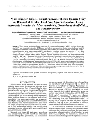 578
ISSN 0040-5795, Theoretical Foundations of Chemical Engineering, 2019, Vol. 53, No. 4, pp. 578–590. © Pleiades Publishing, Ltd., 2019.
Mass Transfer, Kinetic, Equilibrium, and Thermodynamic Study
on Removal of Divalent Lead from Aqueous Solutions Using
Agrowaste Biomaterials, Musa acuminata, Casuarina equisetifolia L.,
and Sorghum bicolor
Ramya Prasanthi Mokkapatia
, Venkata Nadh Ratnakaramb,
*, and Jayasravanthi Mokkapatic
aDepartment of Chemistry, ANUCET, Acharya Nagarjuna University, Guntur, 522510 India
b
GITAM University – Bengaluru Campus, Karnataka, 561203 India
c
Department of Biotechnology, Acharya Nagarjuna University, Guntur, 522510 India
*e-mail: doctornadh@yahoo.co.in
Received December 6, 2015; revised April 15, 2016; accepted September 1, 2016
Abstract—Three distinct agricultural waste materials, viz., casuarina fruit powder (CFP), sorghum stem pow-
der (SSP), and banana stem powder (BSP) were used as low-cost adsorbents for the removal of toxic lead(II)
from aqueous solutions. Acid treated adsorbents were characterized by scanning electron microscopy (SEM),
energy-dispersive X-ray spectroscopy (EDX), and Fourier transform infrared spectroscopy (FTIR). The
effects of parameters like adsorbent dose, pH, temperature, initial metal ion concentration, and time of
adsorption on the removal of Pb(II) were analyzed for each adsorbent individually and the efficiency order
was BSP > SSP > CFP. Based on the extent of compatibility to Freundlich/Langmuir/Dubinin–Radushkev-
ich/Temkin adsorption isotherms and different models (pseudo-first and second order, Boyd, Weber’s, and
Elovich), chemisorption primarily involved in the case of BSP and SSP, whereas simultaneous occurrence of
chemisorption and physisorption was proposed in the case of CFP which was correlating with the thermody-
namic study results conducted at different temperatures. Based on the observations, it was proposed that three
kinetic stages involve in the adsorption process, viz., diffusion of sorbate to sorbent, intra particle diffusion,
and then establishment of equilibrium. These adsorbents have a promising role towards the removal of Pb(II)
from industrial wastewater to contribute environmental protection.
Keywords: banana bunch-stem powder, casuarinas fruit powder, sorghum stem powder, removal, lead,
adsorption
DOI: 10.1134/S0040579519040249
INTRODUCTION
Industry made water pollution becomes a severe
problem in the current world as many industrial activ-
ities affect the natural flow of waterbodies by intro-
ducing harmful heavy metal containing effluents into
the water streams [1]. Among all heavy metals, lead is
a commonly detectable heavy metal ion in several indus-
trial wastewaters and is considered as a high priority pol-
lutant worldwide in perspective of human and environ-
mental risk. Lead is nonbiodegradable, and its accumu-
lationbythelivingorganismsisassociatedwithtoxicityto
both flora and fauna even in trace amounts. Lead enters
thehumansystemsinmanywayssuchasthroughbreath-
ing air from lead smelting, refining, and manufacturing
industries, breathing in fumes while working with leaded
glass, ceramics, etc. [2, 3].
Domestic and industrial wastewaters containing
lead ions resulting in health hazards are of extreme
concern to the public, government, and industries in
the current world [4]. The deleterious effects of lead
on neurobehavioral development [5] and brain cell
function [6] have been investigated. According to the
European Union (EU), United States Environmental
Protection Agency (USEPA), and WHO, the maxi-
mum allowable limit of Pb(II) in drinking water and
surface water intended for drinking is 0.010, 0.015, and
0.010 mg L–1, respectively [7]. Hence, easy, effective,
economic, and eco-friendly techniques are required
for fine tuning of effluent wastewater treatment. The
search for an effective low-cost and easily available
adsorbent has led to the investigation of different
materials applicable to most treatment systems.
The conventional treatment techniques for lead
removal from aqueous solutions include chemical pre-
cipitation, ion exchange, membrane filtration, solvent
extraction, phytoextraction, ultrafiltration, reverse
osmosis, adsorption, etc. In addition, a number of
nonconventional strategies involving the use of nano-
 