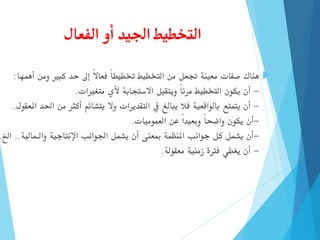 ‫الفعال‬ ‫أو‬ ‫اجليد‬ ‫التخطيط‬

‫هناك‬
‫أهمها‬ ‫ومن‬ ‫كبري‬ ‫حد‬ ‫إىل‬ ً‫ال‬‫فعا‬ ً‫ا‬‫ختطيط‬ ‫التخطيط‬ ‫من‬ ‫جتعل‬ ‫معينة‬ ‫صفات‬
:
-
‫متغريات‬ ‫ألي‬ ‫االستجابة‬ ‫ويتقبل‬ ً‫ا‬‫مرن‬ ‫التخطيط‬ ‫يكون‬ ‫أن‬
.
-
‫وال‬ ‫التقديرات‬ ‫يف‬ ‫يبالغ‬ ‫فال‬ ‫بالواقعية‬ ‫يتمتع‬ ‫أن‬
‫يتشائم‬
‫احل‬ ‫من‬ ‫أكثر‬
‫املعقول‬ ‫د‬
.
-
‫العموميات‬ ‫عن‬ ً‫ا‬‫وبعيد‬ ً‫ا‬‫واضح‬ ‫يكون‬ ‫أن‬
.
-
‫والـمالية‬ ‫اإلنتاجية‬ ‫اجلوانب‬ ‫يشمل‬ ‫أن‬ ‫مبعنى‬ ‫املنظمة‬ ‫جوانب‬ ‫كل‬ ‫يشمل‬ ‫أن‬
..
‫ا‬
‫خل‬
.
-
‫معقولة‬ ‫زمنية‬ ‫فرتة‬ ‫يغطي‬ ‫أن‬
.
 