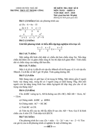 S
S
UBND HUYỆN NHÀ BÈ ĐỀ KIỂM TRA HỌC KÌ II
TRƯỜNG THCS LÊ THÀNH CÔNG MÔN TOÁN – KHỐI 8
NĂM HỌC 2019 – 2020
Thời gian làm bài: 90 phút
(Không kể thời gian giao đề)
Bài 1 (3,0 điểm):Giải các phương trình sau:
a) 15x – 6 = 6x – 15
b)
2𝑥 + 1
2
−
1
3
=
𝑥 − 1
6
c)
𝑥
𝑥 + 3
−
2
𝑥 − 3
=
𝑥2
𝑥2 − 9
Bài 2 (1,0 điểm)
Giải bất phương trình và biểu diễn tập hợp nghiệm trên trục số:
𝑥 − 1
2
−
𝑥 − 2
3
≤ 𝑥 −
𝑥 − 3
4
Bài 3 (0,75 điểm)
Một miếng đất hình chữ nhật có chiều dài hơn chiều rộng 5m. Nếu tăng
chiều dài thêm 2m và giảm chiều rộng đi 3m thì diện tích giảm 44m2. Tính chiều
dài và chiều rộng của miếng đất ban đầu.
Bài 4 (0,75 điểm)
Một ô tô đi từ A đến B với vận tốc 60km/h rồi từ B quay về A với vận tốc
50km/h. Cả đi lẫn về hết 5 giờ 30 phút. Tính quãng đường AB.
Bài 5 (1,0 điểm
Một thang máy có giới hạn về tải trọng là 560kg. Một nhóm gồm 8 người
bước vào thang máy, trong đó có 3 người cùng có khối lượng 75kg. Hỏi mỗi
người còn lại nặng trung bình bao nhiêu kg/người để đáp ứng yêu cầu về tải
trọng của thang máy?
Bài 6 (3,0 điểm)
Cho ∆ABC vuông tại A, AH là đường cao (H ϵ BC). Biết AB = 16cm, AC
= 12cm.
a) Chứng minh: ∆ABC ∆HBA
b) Chứng minh: AC2 = HC.BC
c) Tính BC và CH.
d) Trên tia đối của tia AB lấy điểm D sao cho AD = 9cm. Gọi E là hình
chiếu của A trên CD. Tính diện tích ∆ECH.
Bài 7 (0,5 điểm)
Cho phương trình ẩn x sau: (2x + m)(x – 1) – 2x2 + mx + m – 2 = 0. Tìm
các giá trị của m để phương trình có nghiệm là một số không âm.
-----HẾT-----
 
