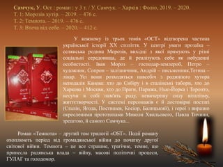 Самчук, У. Ост : роман : у 3 т. / У. Самчук. – Харків : Фоліо, 2019. – 2020.
Т. 1: Морозів хутір. – 2019. – 476 с.
Т. 2: Темнота. – 2019. – 476 с.
Т. 3: Втеча від себе. – 2020. – 412 с.
У кожному із трьох томів «ОСT» відтворена частина
української історії ХХ століття. У центрі уваги прозаїка –
селянська родина Морозів, вихідці з якої прямують у різні
соціальні середовища, де й реалізують себе як небуденні
особистості. Іван Мороз – господар-землероб, Петро –
художник, Сопрон – залізничник, Андрій – письменник,Тетяна –
лікар. Усі вони розходяться навсебіч з родинного хутора
неподалік Канева: хто до Сибіру і в сталінські табори, хто до
Харкова і Москви, хто до Праги, Парижа, Нью-Йорка і Торонто,
несучи в собі пам'ять роду, невичерпну силу віталізму,
життєтворчості. У системі персонажів є й достовірні постаті
(Сталін, Ягода, Постишев, Косіор, Балицький), і герої з виразно
окресленими прототипами Миколи Хвильового, Павла Тичини,
зрештою, й самого Самчука...
Роман «Темнота» – другий том трилогії «ОST». Події роману
охоплюють період від громадянської війни до початку другої
світової війни. Темнота – це все страшне, трагічне, темне, що
принесла радянська влада – війну, масові політичні процеси,
ГУЛАГ та голодомор.
 