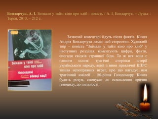 Бондарчук, А. І. Знімали у тайзі кіно про хліб : повість / А. І. Бондарчук. – Луцьк :
Терен, 2013. – 212 с.
Зазвичай коментарі йдуть після фактів. Книга
Андрія Бондарчука ламає цей стереотип. Художній
твір – повість "Знімали у тайзі кіно про хліб" у
наступних розділах коментують цифри, факти,
спогади свідків страшної біди. То ж вся вона є
єдиним цілим: трагічні сторінки історії
українського народу, який з вини правлячої КПРС
зазнав непоправних втрат, про що нагадує нам
трагічний ювілей – 80-річчя Голодомору. Книга
будить розум, спонукає до осмислення причин
геноциду, до пильності.
 