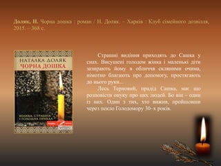 Доляк, Н. Чорна дошка : роман / Н. Доляк. – Харків : Клуб сімейного дозвілля,
2015. – 368 с.
Страшні видіння приходять до Сашка у
снах. Висушені голодом жінка і маленькі діти
зазирають йому в обличчя скляними очима,
німотно благають про допомогу, простягають
до нього руки...
Лесь Терновий, прадід Сашка, має що
розповісти онуку про цих людей. Бо він – один
із них. Один з тих, хто вижив, пройшовши
через пекло Голодомору 30–х років.
 