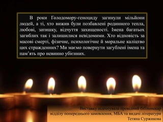 В роки Голодомору-геноциду загинули мільйони
людей, а ті, хто вижив були позбавлені родинного тепла,
любові, затишку, відчуття захищеності. Імена багатьох
загиблих так і залишилися невідомими. Хто відповість за
масові смерті, фізичне, психологічне й моральне каліцтво
цих стражденних? Ми маємо повернути загублені імена та
пам’ять про невинно убієнних.
Виставку підготувала провідний бібліотекар
відділу попереднього замовлення, МБА та видачі літератури
Тетяна Суржикова
 