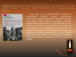 Касьянов, Г. В. Розрита могила. Голод 1932–1933 років у політиці, пам'яті та історії
(1980-ті – 2000-ні) / Г. Касьянов. – Харків : Фоліо, 2020. – 298 с. – (Великий науковий
проект).
Саме про те, як представлений Голодомор в
історіографії, політиці, пам’яті, міжнародних
відносинах, внутрішньополітичній боротьбі в Україні,
– ця книга. Автор задається питанням, наскільки
професійний історик може бути незалежним від впливу
політики і настроїв суспільства. Політика впливає на
історіографію чи історіографія на політиків? Як
формується і чи змінюється історична пам’ять під дією
сучасних політичних процесів? Ці та інші питання
розглядаються на прикладі становлення та поширення
історичного образу Голодомору 1832–1933 років в
Україні.
 