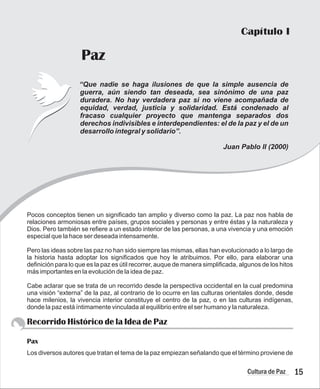 Capítulo I
Paz
15
Cultura de Paz
guerra, aún siendo tan deseada, sea sinónimo de una paz
duradera. No hay verdadera paz si no viene acompañada de
equidad, verdad, justicia y solidaridad. Está condenado al
fracaso cualquier proyecto que mantenga separados dos
derechos indivisibles e interdependientes: el de la paz y el de un
desarrollo integral y solidario”.
Juan Pablo II (2000)
“Que nadie se haga ilusiones de que la simple ausencia de
Pocos conceptos tienen un significado tan amplio y diverso como la paz. La paz nos habla de
relaciones armoniosas entre países, grupos sociales y personas y entre éstas y la naturaleza y
Dios. Pero también se refiere a un estado interior de las personas, a una vivencia y una emoción
especial que la hace ser deseada intensamente.
Pero las ideas sobre las paz no han sido siempre las mismas, ellas han evolucionado a lo largo de
la historia hasta adoptar los significados que hoy le atribuimos. Por ello, para elaborar una
definición para lo que es la paz es útil recorrer, auque de manera simplificada, algunos de los hitos
más importantes en la evolución de la idea de paz.
Cabe aclarar que se trata de un recorrido desde la perspectiva occidental en la cual predomina
una visión “externa” de la paz, al contrario de lo ocurre en las culturas orientales donde, desde
hace milenios, la vivencia interior constituye el centro de la paz, o en las culturas indígenas,
donde la paz está íntimamente vinculada al equilibrio entre el ser humano y la naturaleza.
Los diversos autores que tratan el tema de la paz empiezan señalando que el término proviene de
Recorrido Histórico de la Idea de Paz
Pax
 