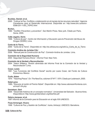 Buckles, Daniel; et al.
2000 “Cultivar la Paz. Conflicto y colaboración en el manejo de los recursos naturales”. Agencia
Canadiense para el Desarrollo Internacional. Disponible en: http://www.idrc.ca/es/ev-
9398-201-1-DO_TOPIC.html
Burton,
1990 “Conflict: Prevention y provention”. San Martín Press. New york. Citado por Paris,
Sonia, 2005.
Calle Jegaño, Doris
1996 “Cultura de paz”. Centro de Información y Educación para la Prevención del Abuso de
Drogas CEDRO, Lima.
Carta de la Tierra,
2000 “Carta de la Tierra”. Disponible en: http://es.wikisource.org/wiki/La_Carta_de_la_Tierra
Comisión Andina de Juristas CAJ
2006 “Manual para la Construcción de Paz”. Comisión Andina de Juristas. Lima.
Comisión de la Seguridad Humana
2003 Seguridad Humana Ahora”. Informe Final. New York.
Comisión de la Verdad y Reconciliación
2004 “Hatun Willakuy. Versión abreviada del Informe Final de la Comisión de la Verdad y
Reconciliación”.Lima.
Coser, Lewis
1961 "Las Funciones del Conflicto Social" escrito por Lewis Coser, del Fondo de Cultura
Economica Mexico
Curle, Adam
1974 “Teaching Peace”. En:The New Era, volúmen 57 Nº 7 .1974. Citado por Ledereach, 2000.
Dalai Lama
1989, “Discurso al recibir el Premio Nobel”. Disponible en: http://www.valoressinfronteras.com.
ar/mod1-04.php
Danielsen, Gert
2005 “Desarrollo histórico de un concepto normativo”. Universidad del Salvador . Buenos Aires.
Disponible en: http://www.gertdanielsen.org/DesHist.pdf
Delors,Jacques; et al.
1997 Informe de la Comisión para la Educación en el siglo XXI.UNESCO.
Fisas Armengol, Vicenc
1998 “Cultura de Paz y Gestión de Conflictos”. Icaria, Antrazyt, UNESCO. Barcelona.
.
108 Cultura de Paz
 