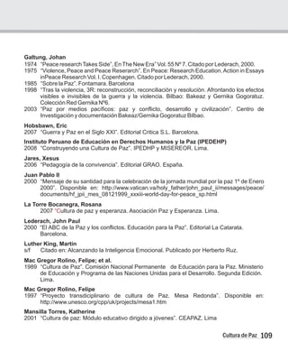 109
Cultura de Paz
Galtung, Johan
1974 “Peace researchTakes Side”, EnThe New Era” Vol. 55 Nº 7. Citado por Lederach, 2000.
1975 “Violence, Peace and Peace Reserarch”. En Peace: Research Education.Action in Essays
inPeace Research Vol. I. Copenhagen. Citado por Lederach, 2000.
1985 “Sobre la Paz”. Fontamara. Barcelona
1998 “Tras la violencia, 3R: reconstrucción, reconciliación y resolución. Afrontando los efectos
visibles e invisibles de la guerra y la violencia. Bilbao: Bakeaz y Gernika Gogoratuz.
Colección Red Gernika Nº6.
2003 “Paz por medios pacíficos: paz y conflicto, desarrollo y civilización”. Centro de
Investigación y documentación Bakeaz/Gernika Gogoratuz Bilbao.
Hobsbawn, Eric
2007 “Guerra y Paz en el Siglo XXI”. Editorial Critica S.L. Barcelona.
Instituto Peruano de Educación en Derechos Humanos y la Paz (IPEDEHP)
2008 “Construyendo una Cultura de Paz”. IPEDHP y MISEREOR. Lima.
Jares, Xesus
2006 “Pedagogía de la convivencia”. Editorial GRAO. España.
Juan Pablo II
2000 “Mensaje de su santidad para la celebración de la jornada mundial por la paz 1º de Enero
2000”. Disponible en: http://www.vatican.va/holy_father/john_paul_ii/messages/peace/
documents/hf_jpii_mes_08121999_xxxiii-world-day-for-peace_sp.html
La Torre Bocanegra, Rosana
2007 ultura de paz y esperanza. Asociación Paz y Esperanza. Lima.
Lederach, John Paul
2000 “El ABC de la Paz y los conflictos. Educación para la Paz”. Editorial La Catarata.
Barcelona.
Luther King, Martín
s/f Citado en: Alcanzando la Inteligencia Emocional. Publicado por Herberto Ruz.
Mac Gregor Rolino, Felipe; et al.
1989 “Cultura de Paz”. Comisión Nacional Permanente de Educación para la Paz. Ministerio
de Educación y Programa de las Naciones Unidas para el Desarrollo. Segunda Edición.
Lima.
Mac Gregor Rolino, Felipe
1997 “Proyecto transdiciplinario de cultura de Paz. Mesa Redonda”. Disponible en:
http://www.unesco.org/cpp/uk/projects/mesa1.htm
Mansilla Torres, Katherine
2001 “Cultura de paz: Módulo educativo dirigido a jóvenes”. CEAPAZ. Lima
“C
 