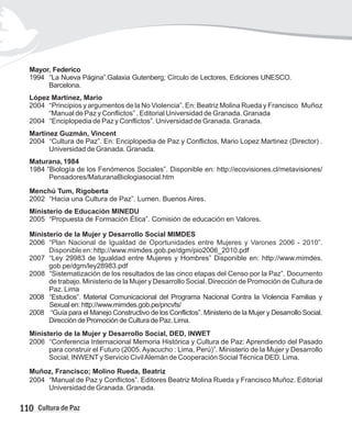 Mayor, Federico
1994 “La Nueva Página”.Galaxia Gutenberg; Círculo de Lectores, Ediciones UNESCO.
Barcelona.
López Martinez, Mario
2004 “Principios y argumentos de la No Violencia”. En: Beatriz Molina Rueda y Francisco Muñoz
“Manual de Paz y Conflictos” . Editorial Universidad de Granada. Granada
2004 “Enciplopedia de Paz y Conflictos”. Universidad de Granada. Granada.
Martinez Guzmán, Vincent
2004 “Cultura de Paz”. En: Enciplopedia de Paz y Conflictos, Mario Lopez Martinez (Director) .
Universidad de Granada. Granada.
Maturana, 1984
1984 “Biología de los Fenómenos Sociales”. Disponible en: http://ecovisiones.cl/metavisiones/
Pensadores/MaturanaBiologiasocial.htm
Menchú Tum, Rigoberta
2002 “Hacia una Cultura de Paz”. Lumen. Buenos Aires.
Ministerio de Educación MINEDU
2005 “Propuesta de Formación Ética”. Comisión de educación en Valores.
Ministerio de la Mujer y Desarrollo Social MIMDES
2006 “
http://www.mimdes.gob.pe/dgm/pio2006_2010.pdf
2007 “Ley 29983 de Igualdad entre Mujeres y Hombres” Disponible en: http://www.mimdes.
gob.pe/dgm/ley28983.pdf
2008 “Sistematización de los resultados de las cinco etapas del Censo por la Paz”. Documento
de trabajo. Ministerio de la Mujer y Desarrollo Social. Dirección de Promoción de Cultura de
Paz. Lima
2008 “Estudios”. Material Comunicacional del Programa Nacional Contra la Violencia Familias y
Sexual en: http://www.mimdes.gob.pe/pncvfs/
2008 “Guía para el Manejo Constructivo de los Conflictos”. Ministerio de la Mujer y Desarrollo Social.
Dirección de Promoción de Cultura de Paz. Lima.
Ministerio de la Mujer y Desarrollo Social, DED, INWET
2006 “Conferencia Internacional Memoria Histórica y Cultura de Paz: Aprendiendo del Pasado
para construir el Futuro (2005. Ayacucho : Lima, Perú)”. Ministerio de la Mujer y Desarrollo
Social, INWENTy Servicio CivilAlemán de Cooperación SocialTécnica DED. Lima.
Muñoz, Francisco; Molino Rueda, Beatriz
2004 “Manual de Paz y Conflictos”. Editores Beatriz Molina Rueda y Francisco Muñoz. Editorial
Universidad de Granada. Granada.
Plan Nacional de Igualdad de Oportunidades entre Mujeres y Varones 2006 - 2010”.
Disponible en:
110 Cultura de Paz
 
