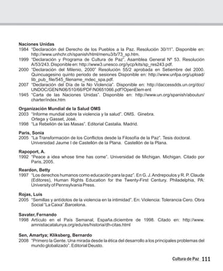 111
Cultura de Paz
Naciones Unidas
1984 “Declaración del Derecho de los Pueblos a la Paz. Resolución 30/11”. Disponible en:
http://www.unhchr.ch/spanish/html/menu3/b/73_sp.htm.
1999 “Declaración y Programa de Cultura de Paz”. Asamblea General Nº 53. Resolución
A/53/243. Disponible en: http://www3.unesco.org/iycp/kits/sp_res243.pdf.
2000 “Declaración del Milenio, 2000” Resolución 55/2 aprobada en Setiembre del 2000.
Quincuagesino quinto periodo de sesiones Disponible en: http://www.unfpa.org/upload/
lib_pub_ file/545_filename_mdec_spa.pdf.
2007 “Declaración del Día de la No Violencia”. Disponible en: http://daccessdds.un.org/doc/
UNDOC/GEN/N06/510/66/PDF/N0651066.pdf?OpenElem ent
1945 “Carta de las Naciones Unidas”. Disponible en: http://www.un.org/spanish/aboutun/
charter/index.htm
Organización Mundial de la Salud OMS
2003 “Informe mundial sobre la violencia y la salud”. OMS. Ginebra.
Ortega y Gasset, José.
1998 “La Rebelión de las Masas”. Editorial Castalia. Madrid.
Paris, Sonia
2005 “La Transformación de los Conflictos desde la Filosofía de la Paz”. Tesis doctoral.
Universidad Jaume I de Castellón de la Plana. Castellón de la Plana.
Rapoport, A.
1992 “Peace a idea whose time has come”. Universidad de Michigan. Michigan. Citado por
Paris, 2005.
Reardon, Betty
1997 “Los derechos humanos como educación para la paz”. En G. J.Andrepoulos y R. P. Claude
(Editores), Human Rights Education for the Twenty-First Century. Philadelphia, PA:
University of Pennsylvania Press.
Rojas, Luis
2005 “Semillas y antídotos de la violencia en la intimidad”. En: Violencia: Tolerancia Cero. Obra
Social “La Caixa”.Barcelona.
Savater, Fernando
1998 Artículo en el País Semanal, España.diciembre de 1998. Citado en: http://www.
amnistiacatalunya.org/edu/es/historia/dh-citas.html
Sen, Amartya; Kliksberg, Bernardo
2008 “Primero la Gente. Una mirada desde la ética del desarrollo a los principales problemas del
mundo globalizado”. Editorial Deusto.
 