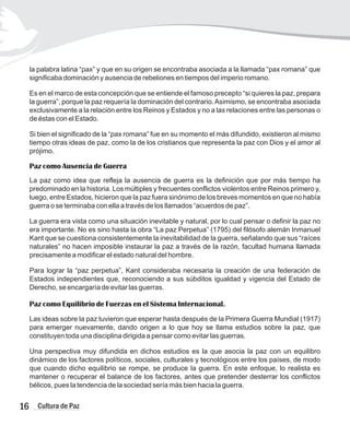 16 Cultura de Paz
la palabra latina “pax” y que en su origen se encontraba asociada a la llamada “pax romana” que
significaba dominación y ausencia de rebeliones en tiempos del imperio romano.
Es en el marco de esta concepción que se entiende el famoso precepto “si quieres la paz, prepara
la guerra”, porque la paz requería la dominación del contrario.Asimismo, se encontraba asociada
exclusivamente a la relación entre los Reinos y Estados y no a las relaciones entre las personas o
de éstas con el Estado.
Si bien el significado de la “pax romana” fue en su momento el más difundido, existieron al mismo
tiempo otras ideas de paz, como la de los cristianos que representa la paz con Dios y el amor al
prójimo.
La paz como idea que refleja la ausencia de guerra es la definición que por más tiempo ha
predominado en la historia. Los múltiples y frecuentes conflictos violentos entre Reinos primero y,
luego, entre Estados, hicieron que la paz fuera sinónimo de los breves momentos en que no había
guerra o se terminaba con ella a través de los llamados “acuerdos de paz”.
La guerra era vista como una situación inevitable y natural, por lo cual pensar o definir la paz no
era importante. No es sino hasta la obra “La paz Perpetua” (1795) del filósofo alemán Inmanuel
Kant que se cuestiona consistentemente la inevitabilidad de la guerra, señalando que sus “raíces
naturales” no hacen imposible instaurar la paz a través de la razón, facultad humana llamada
precisamente a modificar el estado natural del hombre.
Para lograr la “paz perpetua”, Kant consideraba necesaria la creación de una federación de
Estados independientes que, reconociendo a sus súbditos igualdad y vigencia del Estado de
Derecho, se encargaría de evitar las guerras.
Las ideas sobre la paz tuvieron que esperar hasta después de la Primera Guerra Mundial (1917)
para emerger nuevamente, dando origen a lo que hoy se llama estudios sobre la paz, que
constituyen toda una disciplina dirigida a pensar como evitar las guerras.
Una perspectiva muy difundida en dichos estudios es la que asocia la paz con un equilibro
dinámico de los factores políticos, sociales, culturales y tecnológicos entre los países, de modo
que cuando dicho equilibrio se rompe, se produce la guerra. En este enfoque, lo realista es
mantener o recuperar el balance de los factores, antes que pretender desterrar los conflictos
bélicos, pues la tendencia de la sociedad sería más bien hacia la guerra.
Paz como Ausencia de Guerra
Paz como Equilibrio de Fuerzas en el Sistema Internacional.
 