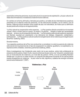 asesinatos entres las personas, la paz estructural, la ausencia de explotación, y la paz cultural, de
ideas discriminadoras o incitadoras a toda forma de violencia.
En cambio en la forma afirmativa, llamada paz positiva, se habla de las interrelaciones positivas
presentes en la relación entre las personas, en las estructuras sociales y en la cultura. Con el
tiempo, Galtung incluyó también como sujeto de paz a la naturaleza, de modo que su definición
de paz positiva la incluye en el siguiente texto.
“La Paz natural es cooperación entre especies… La Paz positiva directa consistiría en la bondad
verbal y física, el bien para el cuerpo, la mente y el espíritu… dirigida a todas las necesidades
básicas… el amor es el compendio de todo ello… La Paz positiva estructural sustituiría represión
por libertad, equidad por explotación y los reforzaría con diálogo, integración, solidaridad y
participación… La Paz positiva cultural sustituiría la legitimación de la violencia por la legitimación
de la Paz” (Galtung, 2003)
De esta manera,
“Los aspectos positivos de la Paz nos conducirían a considerar no solo la ausencia de violencia
estructural sino la presencia de un tipo de cooperación no violenta, igualitaria, no explotadora, no
represiva entre unidades, naciones y personas”(Galtung, 2003).
Otros investigadores han fortalecido esta visión de la paz positiva, sobre todo enfatizando la
presencia de la justicia. Adam Curle, resume entonces la paz como una “situación caracterizada
por un nivel reducido de violencia y un nivel alto de justicia” (1974), a la vez que Betty Reardon
señala que “La paz es un orden social o un conjunto de relaciones humanas en el cual la justicia
puede proseguirse sin violencia… la paz nutre la vida, dignifica y cataliza las energía humanas
para la autorrealización” (1997).
Violencia
Directa
Violencia
Estructural
Paz
Estructural
Paz
Cultural
Paz
Directa
Violencia
Cultural
Invisible
Violencias y Paz
Visible
...............
18 Cultura de Paz
 