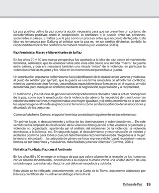 La paz positiva define la paz como la acción necesaria para que se presenten un conjunto de
características positivas como la cooperación, la confianza o la justicia entre las personas,
sociedades y países. Enfatiza que la paz como un proceso antes que un punto de llegada. Esta
idea es remarcada por Galtung al señalar que la paz es, en un sentido dinámico, también la
capacidad de resolver los conflictos de manera creativa y sin violencia (2003).
En los años 70 y 80 una nueva perspectiva fue aportada a la idea de paz desde el movimiento
feminista, señalando que la violencia había sido vista sólo desde una mirada “macro”, la guerra
entre países, y que era necesaria también una mirada “micro” de la violencia, en particular la
violencia contra las mujeres y los niños en los momentos en que no había guerra.
Un contribución importante del feminismo fue la identificación de la relación entre varones y violencia,
al punto de señalar, por ejemplo, que la guerra es una forma masculina de afrontar los conflictos,
mientras que existen otras formas, desarrolladas especialmente por la mujeres en el espacio privado
de la familia, para manejar los conflictos mediante la negociación, la persuasión y la reciprocidad.
El feminismo y los estudios de género han incorporado temas cruciales para la actual concepción
de la paz, como son la erradicación de la violencia de género, la necesidad de transformar las
relaciones entre varones y mujeres hacia una mayor igualdad, y el enriquecimiento de la paz con
los aspectos generalmente asignados a lo femenino como son la importancia de las emociones y
el cuidado de las personas.
Como señala Irene Comins, el aporte feminista consistió principalmente en dos elementos:
“En primer lugar, el descubrimiento y crítica de las dominaciones y subordinaciones… En este
sentido se ha ampliado la clasificación de la violencia distinguiendo entre violencia organizada y
violencia no organizada, aportando así el análisis del micronivel de la violencia: la violencia
doméstica, a la infancia, etc. En segundo lugar, el descubrimiento y reconstrucción de valores y
actitudes positivos para todos y que por determinadas razones han estado relegados a la mujer:
la ternura, el cuidado… la categoría de género se hace imprescindible (para) reconstruir nuevas
formas de ser femeninos y masculinos, más flexibles y menos violentas” (Comins, 2004).
En los años 80 y 90 emerge un enfoque de paz que valora altamente la relación de los humanos
con el sistema bioambiental, concibiendo a la especie humana como una unidad dentro de una
unidad mayor que es la naturaleza, la cual debe ser respetada y cuidada.
Esta visión se ha reflejado, posteriormente, en la Carta de la Tierra, documento elaborado por
líderes y científicos del mundo en un diálogo intercultural.
Paz Feminista: Macro y Micro Niveles de la Paz
Holística Paz-Gaia: Paz con el Ambiente
19
Cultura de Paz
 