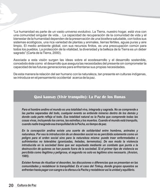 “La humanidad es parte de un vasto universo evolutivo. La Tierra, nuestro hogar, está viva con
una comunidad singular de vida… La capacidad de recuperación de la comunidad de vida y el
bienestar de la humanidad dependen de la preservación de una biosfera saludable, con todos sus
sistemas ecológicos, una rica variedad de plantas y animales, tierras fértiles, aguas puras y aire
limpio. El medio ambiente global, con sus recursos finitos, es una preocupación común para
todos los pueblos. La protección de la vitalidad, la diversidad y la belleza de la Tierra es un deber
sagrado” (Carta de laTierra, 2000).
Asociada a esta visión surgen las ideas sobre el ecodesarrollo y el desarrollo sostenible,
concebido éste como el desarrollo que asegura las necesidades del presente sin comprometer la
capacidad de las futuras generaciones para enfrentarse sus propias necesidades.
De esta manera la relación del ser humano con la naturaleza, tan presente en culturas indígenas,
se introduce en el pensamiento occidental acerca de la paz.
Para el hombre andino el mundo es una totalidad viva, integrada y sagrada. No se comprende a
las partes separadas del todo, cualquier evento se entiende inmerso dentro de los demás y
donde cada parte refleja el todo. Esa totalidad natural es la Pacha que comprende todas las
cosas vivas, incluyendo los cerros, las estrellas y los muertos. Cuando el mundo está tranquilo,
cuandonadietrasgredeesatranquilidaddelaPacha,estiempodepaz.
En la concepción andina existe una suerte de solidaridad entre hombres, animales y
naturaleza. Por eso la introducción de un desorden social no es percibida solamente como un
peligro para el orden social sino para la naturaleza misma: puede traer enfermedades o
sufrimientos no tolerables (granizadas, heladas, terremotos). De ese modo la violencia
introducida en la sociedad tiene que ser expulsada mediante un combate que punta a la
destrucción de quienes se han puesto fuera de la sociedad. Si el primer tipo de violencia es
percibida como ilegitima y peligrosa, el segundo no solo es legítimo sino necesario. (Ansion,
1985).
Existen formas de ritualizar el desorden, las discusiones o diferencias que se presentan en las
comunidades y restablecer la tranquilidad. Es el caso del Tinkuy, donde grupos opuestos se
enfrentanhastapagarconsangrealaofensaalaPachayrestablecerasílaunidadyequilibrio.
Qasi kausay (Vivir tranquilo): La Paz de los Runas
20 Cultura de Paz
 
