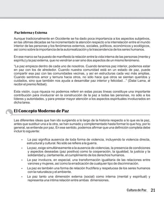 Aunque tradicionalmente en Occidente se ha dado poca importancia a los aspectos subjetivos,
en las últimas décadas se ha incrementado la atención respecto a la interrelación entre el mundo
interior de las personas y los fenómenos externos, sociales, políticos, económicos y ecológicos,
así como sobre la importancia de la autorrealización y la trascendencia de los seres humanos.
En ese marco se ha puesto de manifiesto la relación entre la vida interna de las personas (mente y
espíritu) y la paz externa, que no vendrían a ser sino dos aspectos de un mismo fenómeno.
“La paz empieza dentro de cada uno de nosotros. Cuando tenemos paz interior, podemos estar
en paz con los de alrededor. Cuando nuestra comunidad está en un estado de paz, puede
compartir esa paz con las comunidades vecinas, y así en estructuras cada vez más amplias.
Cuando sentimos amor y ternura hacia otros, no sólo hace que otros se sientan queridos y
cuidados, sino que también nos ayuda a desarrollar paz interior y felicidad…” (Dalai Lama, al
recibir el premio Nóbel).
Esta visión, cuya riqueza no podemos referir en estas pocas líneas constituye una importante
contribución para involucrar en la construcción de la paz a todas las personas, no sólo a los
líderes y autoridades, y para prestar mayor atención a los aspectos espirituales involucrados en
dicha tarea.
El Concepto Moderno de Paz
Las diferentes ideas que han ido surgiendo a lo largo de la historia respecto a lo que es la paz,
antes que sustituir una a la otra, se han sumado y complementado hasta formar lo que hoy, por lo
general, se entiende por paz. En ese sentido, podemos afirmar que una definición completa debe
incluir lo siguiente:
- La paz significa ausencia de toda forma de violencia, incluyendo la violencia directa,
estructural y cultural. No sólo se refiere a la guerra.
- La paz, exige simultáneamente a la ausencia de violencias, la presencia de condiciones
y aspectos deseadas (paz positiva) como la cooperación, la igualdad, la justicia y la
solidaridad y, ciertamente, el cumplimiento de los derechos humanos.
- La paz involucra, en especial, una transformación igualitaria de las relaciones entre
varones y mujeres, así como la erradicación de cualquier tipo de discriminación.
- La paz es también una forma de relación fructífera y respetuosa de los seres humanos
con la naturaleza y el ambiente.
- La paz tanto una dimensión externa (social) como interna (mental y espiritual) y
representa una íntima relación entre ambas dimensiones.
Paz Interna y Externa
21
Cultura de Paz
 