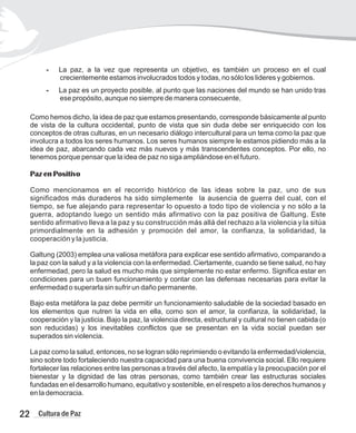 - La paz, a la vez que representa un objetivo, es también un proceso en el cual
crecientemente estamos involucrados todos y todas, no sólo los lideres y gobiernos.
- La paz es un proyecto posible, al punto que las naciones del mundo se han unido tras
ese propósito, aunque no siempre de manera consecuente,
Como hemos dicho, la idea de paz que estamos presentando, corresponde básicamente al punto
de vista de la cultura occidental, punto de vista que sin duda debe ser enriquecido con los
conceptos de otras culturas, en un necesario diálogo intercultural para un tema como la paz que
involucra a todos los seres humanos. Los seres humanos siempre le estamos pidiendo más a la
idea de paz, abarcando cada vez más nuevos y más transcendentes conceptos. Por ello, no
tenemos porque pensar que la idea de paz no siga ampliándose en el futuro.
Paz en Positivo
Como mencionamos en el recorrido histórico de las ideas sobre la paz, uno de sus
significados más duraderos ha sido simplemente la ausencia de guerra del cual, con el
tiempo, se fue alejando para representar lo opuesto a todo tipo de violencia y no sólo a la
guerra, adoptando luego un sentido más afirmativo con la paz positiva de Galtung. Este
sentido afirmativo lleva a la paz y su construcción más allá del rechazo a la violencia y la sitúa
primordialmente en la adhesión y promoción del amor, la confianza, la solidaridad, la
cooperación y la justicia.
Galtung (2003) emplea una valiosa metáfora para explicar ese sentido afirmativo, comparando a
la paz con la salud y a la violencia con la enfermedad. Ciertamente, cuando se tiene salud, no hay
enfermedad, pero la salud es mucho más que simplemente no estar enfermo. Significa estar en
condiciones para un buen funcionamiento y contar con las defensas necesarias para evitar la
enfermedad o superarla sin sufrir un daño permanente.
Bajo esta metáfora la paz debe permitir un funcionamiento saludable de la sociedad basado en
los elementos que nutren la vida en ella, como son el amor, la confianza, la solidaridad, la
cooperación y la justicia. Bajo la paz, la violencia directa, estructural y cultural no tienen cabida (o
son reducidas) y los inevitables conflictos que se presentan en la vida social puedan ser
superados sin violencia.
La paz como la salud, entonces, no se logran sólo reprimiendo o evitando la enfermedad/violencia,
sino sobre todo fortaleciendo nuestra capacidad para una buena convivencia social. Ello requiere
fortalecer las relaciones entre las personas a través del afecto, la empatía y la preocupación por el
bienestar y la dignidad de las otras personas, como también crear las estructuras sociales
fundadas en el desarrollo humano, equitativo y sostenible, en el respeto a los derechos humanos y
en la democracia.
22 Cultura de Paz
 