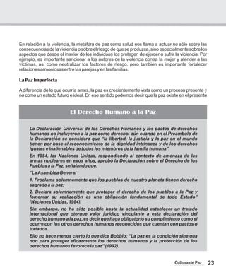 En relación a la violencia, la metáfora de paz como salud nos llama a actuar no sólo sobre las
consecuencias de la violencia o sobre el riesgo de que se produzca, sino especialmente sobre los
aspectos que desde el interior de los individuos los protegen de ejercer o sufrir la violencia. Por
ejemplo, es importante sancionar a los autores de la violencia contra la mujer y atender a las
víctimas, así como neutralizar los factores de riesgo, pero también es importante fortalecer
relaciones armoniosas entre las parejas y en las familias.
La Paz Imperfecta
A diferencia de lo que ocurría antes, la paz es crecientemente vista como un proceso presente y
no como un estado futuro e ideal. En ese sentido podemos decir que la paz existe en el presente
El Derecho Humano a la Paz
La Declaración Universal de los Derechos Humanos y los pactos de derechos
humanos no incluyeron a la paz como derecho, aún cuando en el Preámbulo de
la Declaración se considera que “la libertad, la justicia y la paz en el mundo
tienen por base el reconocimiento de la dignidad intrínseca y de los derechos
iguales e inalienables de todos los miembros de la familia humana”.
En 1984, las Naciones Unidas, respondiendo al contexto de amenaza de las
armas nucleares en esos años, aprobó la Declaración sobre el Derecho de los
Pueblos a la Paz, señalando que:
“LaAsamblea General
1. Proclama solemnemente que los pueblos de nuestro planeta tienen derecho
sagrado a la paz;
2. Declara solemnemente que proteger el derecho de los pueblos a la Paz y
fomentar su realización es una obligación fundamental de todo Estado”
(Naciones Unidas, 1984).
Sin embargo, no ha sido posible hasta la actualidad establecer un tratado
internacional que otorgue valor jurídico vinculante a esta declaración del
derecho humano a la paz, es decir que haga obligatorio su cumplimiento como si
ocurre con los otros derechos humanos reconocidos que cuentan con pactos o
tratados.
Ello no hace menos cierto lo que dice Bobbio: “La paz es la condición sine qua
non para proteger eficazmente los derechos humanos y la protección de los
derechos humanos favorece la paz” (1992).
23
Cultura de Paz
 