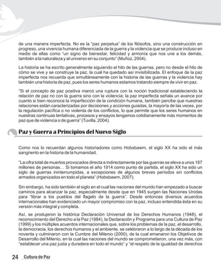 de una manera imperfecta. No es la “paz perpetua” de los filósofos, sino una construcción en
progreso, una vivencia humana diferenciada de la guerra y la violencia que se produce incluso en
medio de ellas como “un signo de bienestar, felicidad y armonía que nos une a los demás,
también a la naturaleza y al universo en su conjunto” (Muñoz, 2004).
La historia se ha escrito generalmente siguiendo el hilo de las guerras, pero no desde el hilo de
cómo se vive y se construye la paz, la cual ha quedado así invisibilizada. El enfoque de la paz
imperfecta nos recuerda que simultáneamente con la historia de las guerras y la violencia hay
también una historia de paz, pues los seres humanos estamos tratando siempre de vivir en paz.
“Si el concepto de paz positiva marcó una ruptura con la noción tradicional estableciendo la
relación de paz no con la guerra sino con la violencia; la paz imperfecta señala un avance por
cuanto si bien reconoce la imperfección de la condición humana, también percibe que nuestras
relaciones están caracterizadas por decisiones y acciones guiadas, la mayoría de las veces, por
la regulación pacífica o no violenta de los conflictos, lo que permite que los seres humanos en
nuestras continuas tentativas, procesos y ensayos tengamos cotidianamente más momentos de
paz que de violencia o de guerra” (Tuvilla, 2004).
Paz y Guerra a Principios del Nuevo Siglo
Como nos lo recuerdan algunos historiadores como Hobsbawm, el siglo XX ha sido el más
sangriento en la historia de la humanidad.
“La cifra total de muertos provocados directa e indirectamente por las guerras se eleva a unos 187
millones de personas… Si tomamos el año 1914 como punto de partida, el siglo XX ha sido un
siglo de guerras ininterrumpidas, a excepciones de algunos breves períodos sin conflictos
armados organizados en todo el planeta” (Hobsbawm, 2007).
Sin embargo, ha sido también el siglo en el cual las naciones del mundo han empezado a buscar
caminos para alcanzar la paz, especialmente desde que en 1945 surgen las Naciones Unidas
para “librar a los pueblos del flagelo de la guerra”. Desde entonces diversos acuerdos
internacionales han evidenciado un mayor compromiso con la paz, incluso entendida ésta en su
versión más integral y completa.
Así, se produjeron la histórica Declaración Universal de los Derechos Humanos (1948), el
reconocimiento del Derecho a la Paz (1984), la Declaración y Programa para una Cultura de Paz
(1999) y los múltiples acuerdos internacionales que, sobre los problemas de la paz, el desarrollo,
la democracia, los derechos humanos y el ambiente, se celebraron a lo largo de la década de los
noventa y culminaron con la Cumbre del Milenio (2000), de la cual emanaron los Objetivos de
Desarrollo del Milenio, en la cual las naciones del mundo se comprometieron, una vez más, con
“establecer una paz justa y duradera en todo el mundo” y “el respeto de la igualdad de derechos
24 Cultura de Paz
 