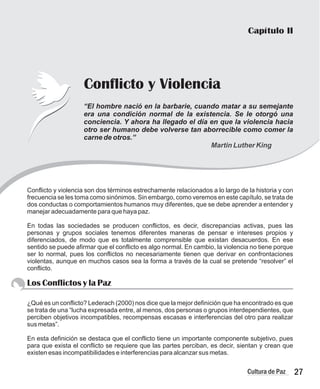 Capítulo II
Conflicto y Violencia
“El hombre nació en la barbarie, cuando matar a su semejante
era una condición normal de la existencia. Se le otorgó una
conciencia. Y ahora ha llegado el día en que la violencia hacia
otro ser humano debe volverse tan aborrecible como comer la
carne de otros.”
Martin Luther King
Conflicto y violencia son dos términos estrechamente relacionados a lo largo de la historia y con
frecuencia se les toma como sinónimos. Sin embargo, como veremos en este capítulo, se trata de
dos conductas o comportamientos humanos muy diferentes, que se debe aprender a entender y
manejar adecuadamente para que haya paz.
En todas las sociedades se producen conflictos, es decir, discrepancias activas, pues las
personas y grupos sociales tenemos diferentes maneras de pensar e intereses propios y
diferenciados, de modo que es totalmente comprensible que existan desacuerdos. En ese
sentido se puede afirmar que el conflicto es algo normal. En cambio, la violencia no tiene porque
ser lo normal, pues los conflictos no necesariamente tienen que derivar en confrontaciones
violentas, aunque en muchos casos sea la forma a través de la cual se pretende “resolver” el
conflicto.
Los Conflictos y la Paz
¿Qué es un conflicto? Lederach (2000) nos dice que la mejor definición que ha encontrado es que
se trata de una “lucha expresada entre, al menos, dos personas o grupos interdependientes, que
perciben objetivos incompatibles, recompensas escasas e interferencias del otro para realizar
sus metas”.
En esta definición se destaca que el conflicto tiene un importante componente subjetivo, pues
para que exista el conflicto se requiere que las partes perciban, es decir, sientan y crean que
existen esas incompatibilidades e interferencias para alcanzar sus metas.
27
Cultura de Paz
 