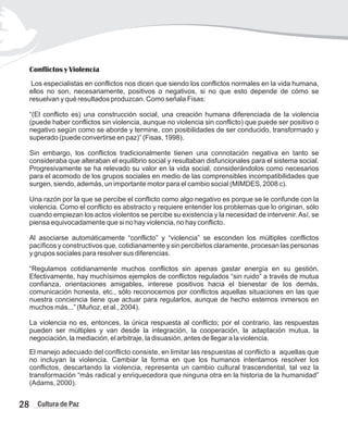 Conflictos y Violencia
Los especialistas en conflictos nos dicen que siendo los conflictos normales en la vida humana,
ellos no son, necesariamente, positivos o negativos, si no que esto depende de cómo se
resuelvan y qué resultados produzcan. Como señala Fisas:
“(El conflicto es) una construcción social, una creación humana diferenciada de la violencia
(puede haber conflictos sin violencia, aunque no violencia sin conflicto) que puede ser positivo o
negativo según como se aborde y termine, con posibilidades de ser conducido, transformado y
superado (puede convertirse en paz)” (Fisas, 1998).
Sin embargo, los conflictos tradicionalmente tienen una connotación negativa en tanto se
consideraba que alteraban el equilibrio social y resultaban disfuncionales para el sistema social.
Progresivamente se ha relevado su valor en la vida social, considerándolos como necesarios
para el acomodo de los grupos sociales en medio de las comprensibles incompatibilidades que
surgen, siendo, además, un importante motor para el cambio social (MIMDES, 2008 c).
Una razón por la que se percibe el conflicto como algo negativo es porque se le confunde con la
violencia. Como el conflicto es abstracto y requiere entender los problemas que lo originan, sólo
cuando empiezan los actos violentos se percibe su existencia y la necesidad de intervenir.Así, se
piensa equivocadamente que si no hay violencia, no hay conflicto.
Al asociarse automáticamente “conflicto” y “violencia” se esconden los múltiples conflictos
pacíficos y constructivos que, cotidianamente y sin percibirlos claramente, procesan las personas
y grupos sociales para resolver sus diferencias.
“Regulamos cotidianamente muchos conflictos sin apenas gastar energía en su gestión.
Efectivamente, hay muchísimos ejemplos de conflictos regulados “sin ruido” a través de mutua
confianza, orientaciones amigables, interese positivos hacia el bienestar de los demás,
comunicación honesta, etc., sólo reconocemos por conflictos aquellas situaciones en las que
nuestra conciencia tiene que actuar para regularlos, aunque de hecho estemos inmersos en
muchos más...” (Muñoz, et al., 2004).
La violencia no es, entonces, la única respuesta al conflicto; por el contrario, las respuestas
pueden ser múltiples y van desde la integración, la cooperación, la adaptación mutua, la
negociación, la mediación, el arbitraje, la disuasión, antes de llegar a la violencia.
El manejo adecuado del conflicto consiste, en limitar las respuestas al conflicto a aquellas que
no incluyan la violencia. Cambiar la forma en que los humanos intentamos resolver los
conflictos, descartando la violencia, representa un cambio cultural trascendental, tal vez la
transformación “más radical y enriquecedora que ninguna otra en la historia de la humanidad”
(Adams, 2000).
28 Cultura de Paz
 