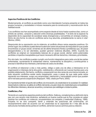 Aspectos Positivos de los Conflictos
Modernamente, el conflicto es percibido como una interrelación humana presente en todos los
grupos humanos y sociedades e incluso necesaria para la construcción y reconstrucción de la
realidad social.
“Los conflictos nos han acompañado como especie desde el inicio hasta nuestros días, como un
ámbito de cambio, variación y elección entre diversas posibilidades. Y el éxito de la especie ha
dependido de la capacidad de socializar estas divergencias y convertirlas en energía creativa.
Dicho de otra forma: la vida sin conflictos sería muy aburrida, probablemente no sería ni vida”
(Muñoz, 2004).
Desprovisto de su asociación con la violencia, el conflicto ofrece varios aspectos positivos. En
primer lugar, los conflictos suelen llamar la atención sobre situaciones de inequidad en que puede
encontrarse un grupo social, sirviendo así de alerta temprana frente a problemas que, de pasar
desapercibidos y no ser atendidos, pueden generar violencia (Buckles, 2000). Cuando los
conflictos se originan en necesidades básicas de un grupo social, alertan sobre potenciales
perdidas o impactos inaceptables que hacen necesario afirmar derechos, intereses y prioridades.
Por otro lado, los conflictos pueden cumplir una función integradora para cada una de las partes
enfrentadas, aumentando la solidaridad interna, manteniendo la disciplina y contribuyendo a
precisar e identificar los intereses y demandas de cada una de ellas.
El conflicto al relacionar a dos o más partes, obliga a cada una de ellas a interesarse en la
organización e intereses de la otra parte, visibilizando y ofreciendo así nuevas fuentes para una
posible colaboración. De hecho, conflicto y cooperación son dos caras de una misma moneda, en
toda situación conflictiva existe cierta cooperación, pues a pesar de que cada parte actúa
siguiendo sus intereses, surge una reciprocidad, interacción y racionalidad común que pueden
servir de base para la cooperación (Rapoport, 1992, citado por París, 2005).
Es importante también el aporte del conflicto a la innovación y la creatividad en la sociedad. En realidad,
desechada la violencia, la salida al conflicto demanda una gran dosis de creatividad para compatibilizar
los diferentes intereses y alcanzar acuerdos y consensos que satisfagan a todas la partes.
Conflictos y Paz
Teniendo en cuenta los aspectos positivos del conflicto, Galtung, complementa su definición de la
paz con una versión más dinámica, señalando en buena cuenta que la Paz consiste en saber
resolver los conflictos sin violencia, procesándolos con empatía y creatividad (Galtung, 1998).
Empatía no es sino compartir, sentir y entender las posiciones del contrincante, sin
necesariamente estar de acuerdo con el; creatividad es la capacidad de ir más allá de las
estructuras mentales de las partes en conflicto, abriendo nuevos caminos para su relación.
29
Cultura de Paz
 