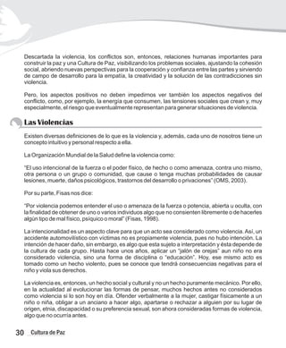 Descartada la violencia, los conflictos son, entonces, relaciones humanas importantes para
construir la paz y una Cultura de Paz, visibilizando los problemas sociales, ajustando la cohesión
social, abriendo nuevas perspectivas para la cooperación y confianza entre las partes y sirviendo
de campo de desarrollo para la empatía, la creatividad y la solución de las contradicciones sin
violencia.
Pero, los aspectos positivos no deben impedirnos ver también los aspectos negativos del
conflicto, como, por ejemplo, la energía que consumen, las tensiones sociales que crean y, muy
especialmente, el riesgo que eventualmente representan para generar situaciones de violencia.
Las Violencias
Existen diversas definiciones de lo que es la violencia y, además, cada uno de nosotros tiene un
concepto intuitivo y personal respecto a ella.
La Organización Mundial de la Salud define la violencia como:
“El uso intencional de la fuerza o el poder físico, de hecho o como amenaza, contra uno mismo,
otra persona o un grupo o comunidad, que cause o tenga muchas probabilidades de causar
lesiones, muerte, daños psicológicos, trastornos del desarrollo o privaciones” (OMS, 2003).
Por su parte, Fisas nos dice:
“Por violencia podemos entender el uso o amenaza de la fuerza o potencia, abierta u oculta, con
la finalidad de obtener de uno o varios individuos algo que no consienten libremente o de hacerles
algún tipo de mal físico, psíquico o moral” (Fisas, 1998).
La intencionalidad es un aspecto clave para que un acto sea considerado como violencia.Así, un
accidente automovilístico con víctimas no es propiamente violencia, pues no hubo intención. La
intención de hacer daño, sin embargo, es algo que esta sujeto a interpretación y ésta depende de
la cultura de cada grupo. Hasta hace unos años, aplicar un “jalón de orejas” aun niño no era
considerado violencia, sino una forma de disciplina o “educación”. Hoy, ese mismo acto es
tomado como un hecho violento, pues se conoce que tendrá consecuencias negativas para el
niño y viola sus derechos.
La violencia es, entonces, un hecho social y cultural y no un hecho puramente mecánico. Por ello,
en la actualidad al evolucionar las formas de pensar, muchos hechos antes no considerados
como violencia si lo son hoy en día. Ofender verbalmente a la mujer, castigar físicamente a un
niño o niña, obligar a un anciano a hacer algo, apartarse o rechazar a alguien por su lugar de
origen, etnia, discapacidad o su preferencia sexual, son ahora consideradas formas de violencia,
algo que no ocurría antes.
30 Cultura de Paz
 