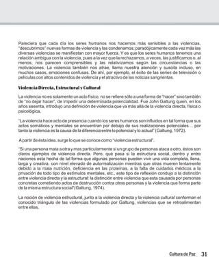 Pareciera que cada día los seres humanos nos hacemos más sensibles a las violencias,
“descubrimos” nuevas formas de violencia y las condenamos; paradójicamente cada vez más las
diversas violencias se manifiestan con mayor fuerza. Y es que los seres humanos tenemos una
relación ambigua con la violencia, pues a la vez que la rechazamos, a veces, las justificamos o, al
menos, nos parecen comprensibles y las relativizamos según las circunstancias o las
motivaciones. La violencia también nos atrae, llama nuestra atención y suscita incluso, en
muchos casos, emociones confusas. De ahí, por ejemplo, el éxito de las series de televisión o
películas con altos contenidos de violencia y el atractivo de las noticias sangrientas.
Violencia Directa, Estructural y Cultural
La violencia no es solamente un acto físico, no se refiere sólo a una forma de “hacer” sino también
de “no dejar hacer”, de impedir una determinada potencialidad. Fue John Galtung quien, en los
años sesenta, introdujo una definición de violencia que va más allá de la violencia directa, física o
psicológica.
“La violencia hace acto de presencia cuando los seres humanos son influidos en tal forma que sus
actos somáticos y mentales se encuentran por debajo de sus realizaciones potenciales… por
tanto la violencia es la causa de la diferencia entre lo potencial y lo actual” (Galtung, 1972).
Apartir de ésta idea, surge lo que se conoce como “violencia estructural”.
“Si una persona mata a otra y mas particularmente si un grupo de personas ataca a otro, éstos son
claros ejemplos de violencia directa. Pero, qué pasa si la estructura social, dentro y entre
naciones esta hecha de tal forma que algunas personas pueden vivir una vida completa, llena,
larga y creativa, con nivel elevado de autorrealización mientras que otras mueren lentamente
debido a la mala nutrición, deficiencia en las proteínas, a la falta de cuidados médicos a la
privación de todo tipo de estímulos mentales, etc., este tipo de reflexión condujo a la distinción
entre violencia directa y la estructural: la distinción entre violencia que esta causada por personas
concretas cometiendo actos de destrucción contra otras personas y la violencia que forma parte
de la misma estructura social”(Galtung, 1974).
La noción de violencia estructural, junto a la violencia directa y la violencia cultural conforman el
conocido triángulo de las violencias formulado por Galtung, violencias que se retroalimentan
entre ellas.
31
Cultura de Paz
 