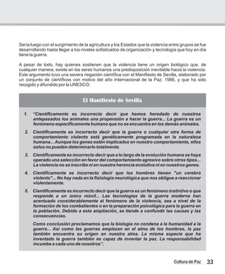 Sería luego con el surgimiento de la agricultura y los Estados que la violencia entre grupos se fue
desarrollando hasta llegar a los niveles sofisticados de organización y tecnología que hoy en día
tiene la guerra.
A pesar de todo, hay quienes sostienen que la violencia tiene un origen biológico que, de
cualquier manera, existe en los seres humanos una predisposición inevitable hacia la violencia.
Este argumento tuvo una severa negación científica con el Manifiesto de Sevilla, elaborado por
un conjunto de científicos con motivo del año Internacional de la Paz, 1986, y que ha sido
recogido y difundido por la UNESCO.
33
Cultura de Paz
1. “Científicamente es incorrecto decir que hemos heredado de nuestros
antepasados los animales una propensión a hacer la guerra... La guerra es un
fenómeno específicamente humano que no se encuentra en los demás animales.
2. Científicamente es incorrecto decir que la guerra o cualquier otra forma de
comportamiento violento está genéticamente programada en la naturaleza
humana... Aunque los genes estén implicados en nuestro comportamiento, ellos
solos no pueden determinarlo totalmente.
3. Científicamente es incorrecto decir que a lo largo de la evolución humana se haya
operado una selección en favor del comportamiento agresivo sobre otros tipos...
La violencia no se inscribe ni en nuestra herencia evolutiva ni en nuestros genes.
4. Científicamente es incorrecto decir que los hombres tienen "un cerebro
violento"... No hay nada en la fisiología neurológica que nos obligue a reaccionar
violentamente.
5. Científicamente es incorrecto decir que la guerra es un fenómeno instintivo o que
responde a un único móvil... Las tecnologías de la guerra moderna han
acentuado considerablemente el fenómeno de la violencia, sea a nivel de la
formación de los combatientes o en la preparación psicológica para la guerra en
la población. Debido a esta ampliación, se tiende a confundir las causas y las
consecuencias.
Como conclusión proclamamos que la biología no condena a la humanidad a la
guerra... Así como las guerras empiezan en el alma de los hombres, la paz
también encuentra su origen en nuestra alma. La misma especie que ha
inventado la guerra también es capaz de inventar la paz. La responsabilidad
incumbe a cada uno de nosotros”.
El Manifiesto de Sevilla
 