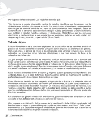 Por su parte, el médico siquiatra Luis Rojas nos recuerda que:
“Hoy tenemos a nuestra disposición cientos de estudios científicos que demuestran que la
violencia no es instintiva, sino que se aprende. Los seres humanos heredamos rasgos genético
que influyen en nuestra forma de ser. Pero los comportamientos más complejos, desde el
sadismo hasta el altruismo, están condicionados por nuestra personalidad y valores culturales
que moldean y regulan nuestras actitudes y decisiones... Recordemos que las personas
discriminan y deshumanizan a sus semejantes por prejuicios, torturan por odio, matan por
venganza y violan por dominio, no por instinto” (Rojas, 2005).
Violencia y Género
La base fundamental de la cultura es el proceso de socialización de las personas, el cual se
produce de manera diferente en varones y mujeres dando origen a las diferencias de género.
Como sabemos, el género se refiere a las diferencias entre varones y mujeres que, siendo
culturales, se presentan como naturales (biológicas) y que han servido de base a la
subordinación de la mujer.
Así, por ejemplo, tradicionalmente se relaciona a la mujer exclusivamente con la atención del
hogar y a los varones con el trabajo fuera de casa. No es que no haya mujeres que trabajen fuera
de hogar, sino que nos hemos acostumbrado a verlas en su rol doméstico y ellas mismas, en
cierto sentido, siguen viéndose así. De esta manera parece “natural” que las mujeres se dediquen
a la atención del hogar y al cuidado de las personas; y los varones al mundo laboral y público.
Estas maneras diferentes de ver a varones y mujeres, pueden parecer poco importantes. Sin
embargo, llegan a ser la base de terribles discriminaciones contra las mujeres como cuando se
prefiere la educación de los hijos en detrimento de las hijas.
Esas diferencias también se dan respecto al ejercicio de la fuerza y la violencia, que se
encuentran asociadas sobre todo a los varones y no a las mujeres, las cuales por su maternidad y
dedicación a la crianza desarrollan mas bien un rechazo a las expresiones de violencia. Los
varones, en cambio, desde pequeños son “educados” para aceptar los actos violento al punto
que hoy en día la capacidad de hacer daño a otro se encuentra asociada, en diferente grado, a la
identidad masculina.
Las diferencias de género con relación a la violencia, pueden evidenciarse a través de un dato
concreto: el 85% de todos los homicidios los cometen los varones.
Otro rasgo de la socialización de los varones es la identificación de la virilidad con el poder del
hombre sobre la mujer, lo que en el lenguaje popular se conoce como “machismo”. Este “poder”
malentendido y la capacidad de ejercer violencia por parte de los varones son la base de la
extendida violencia contra la mujer en nuestras sociedades.
34 Cultura de Paz
 