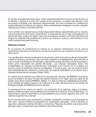 En cambio, la socialización de la mujer, relacionada principalmente a su rol en la reproducción, la
ha llevado a adoptar la función del cuidado de las personas y a prestar más atención a las
emociones, la empatía y las relaciones interpersonales, así como a manejar los conflictos por
medios diferentes a la fuerza y la violencia. Estas características constituyen, sin duda, aspectos
valiosos para construir una Cultura de Paz.
Como también son valiosas otras características desarrolladas especialmente por los varones,
como el predominio de la razón (racionalismo), la búsqueda de ser el mejor (competencia) o el
sentido del deber (seguir las reglas). De lo que se trata para construir una Cultura de Paz es de
integrar los aspectos más positivos de lo que es ser varones y mujeres y reconvertirlos en una
mejor manera de ser seres humanos.
Violencia y Crianza
En el proceso de socialización la crianza es un aspecto fundamental, por lo cual es
importante evitar que en la familia se reproduzcan patrones que sustenten la violencia y la
dominación.
“Las semillas de la violencia se siembran en los primeros años de la vida se cultivan y desarrollan
durante la infancia y comienzan a dar sus frutos malignos en la adolescencia. Esta simiente se
nutre y crecen impulsada por los mensajes y agresiones crueles del entorno social hasta llegar a
formar parte inseparable del carácter del adulto... Las criaturas maltratadas tienen más
probabilidades de volverse emocionalmente insensibles a los horrores de la crueldad que
quienes crecen en ambientes seguros y acogedores. Y lo que es peor, una vez mayores tienen
más probabilidades de comenzar un nuevo ciclo de violencia maltratando a sus propios hijos y
haciendo de ellos futuros verdugos” (Rojas, 2005).
En nuestro país el maltrato a los niños es un mal extendido. Estudios del MIMDES encontraron
que en promedio 8 de cada 10 niños han sufrido violencia en su hogar, tanto por parte de los
padres como de las madres (MIMDES, 2008b). Y no sólo los niños son maltratados en la familia,
lo son también los adultos mayores, de modo que 4 de cada 100 denuncias en los Centros de
Emergencia Mujer del MIMDES provienen de ellos.
La importancia de la crianza en relación a la prevención de la violencia, asigna a la familia,
padres y madres una gran responsabilidad en el combate de la violencia. Como señala Rojas, “un
axioma básico sobre el desarrollo de la personalidad es que el amor engendra más amor y la
violencia engendra más violencia”.
No es una tarea fácil, pues ciertamente un carácter equilibrado y proclive a la paz demanda no
sólo amor, requiere también la satisfacción de necesidades esenciales, como el alimento, la
seguridad, protección además del afecto y el estímulo. Requiere de adultos que proporcionen
ejemplos, apoyo, comprensión y que enseñen a actuar éticamente.
35
Cultura de Paz
 