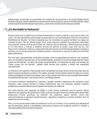 Desde luego, la escuela, la comunidad, los medios de comunicación y el propio Estado tienen
también una gran responsabilidad en la prevención de la violencia, pero sin duda la familia, sigue
siendo el pilar fundamental para esta tarea, y para esto necesitan todo el apoyo posible.
¿Es Inevitable la Violencia?
Hemos visto que la violencia es fundamentalmente un hecho cultural, y que, por lo tanto, así
como ha sido aprendida puede dejar de aprenderse y ser reemplazada. Como lo recuerda el
Manifiesto de Sevilla, “la misma especie que ha inventado la guerra también es capaz de
inventar la paz”. No es, desde luego, fácil, pues requiere cambiar los patrones culturales,
encontrando nuevas formas para tratar sin violencia los problemas y diferencias que surgen
en la vida socia y nuevas y mejoras formas de ejercer el poder, cuyo mal uso es, con
frecuencia, fuente de violencia, especialmente estructural. Si existe desigualdades sociales y
pobreza, es sin duda porque los poderes político, económico y social no están funcionando
adecuadamente.
Por otro lado, generalmente se percibe el poder como la capacidad de imponer una voluntad,
pero, es necesario recordar que, en su sentido básico, el poder no es sino la capacidad de “hacer
cosas con los demás”, es decir, de actuar conjuntamente. La imposición es sólo una manera de
“hacer cosas con los demás”, existen otras formas que pueden y deben ser preferidas
culturalmente.
La relación entre padres e hijos puede servir de ejemplo de esas otras formas de poder que los
seres humanos podemos construir. Por siglos, el poder de los padres sobre los hijos tuvo como
medio privilegiado el miedo o el castigo, hoy en día, existe consenso en que es preferible emplear
la autoridad del ejemplo, usar la persuasión o el diálogo abierto.
Los seres humanos necesitamos, entonces, ampliar nuestros repertorios de actuación entre
nosotros, crear nuevas formas e incluso instituciones que nos permitan superar nuestros
problemas y nuestras diferencias sin apelar a la fuerza y la violencia.
Así como hemos sido capaces de llegar a crear armas nucleares para la guerra, ahora
debemos ser capaces de cambiar de rumbo y poner el mayor esfuerzo posible para desarrollar
poderosas formas pacíficas de relación. No podemos seguir siendo, como dijo
autocríticamente un general norteamericano, “gigantes nucleares y enanos morales” que no
sabemos convivir en paz.
Pero, ocurre que el poder suele convertirse en un fin en sí mismo, en un premio que alimenta el
ego de personas, grupos y sociedades, que buscan imponer por cualquier medio su “verdad” y
voluntad prefiriendo el uso de la violencia.
36 Cultura de Paz
 