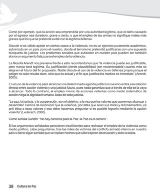 Como por ejemplo, que la acción sea emprendida por una autoridad legítima, que el daño causado
por el agresor sea duradero, grave y cierto, o que el empleo de las armas no signifique males más
graves que los que se pretende evitar con la legitima defensa.
Discutir si es válido apelar en ciertos casos a la violencia, no es un ejercicio puramente académico,
sobre todo en un país como el nuestro, donde el terrorismo pretendió justificarse con una supuesta
búsqueda de justicia. Los problemas sociales que subsisten en nuestro país pueden ser también
ahora un argumento falaz para el empleo de la violencia.
La filosofa Arendt nos previene frente a esto recordandonos que “la violencia puede ser justificable,
pero nunca será legítima. Su justificación pierde plausibilidad (ser recomendable) cuanto más se
aleja en el futuro del fin propuesto. Nadie discute el uso de la violencia en defensa propia porque el
peligro no solo resulta claro, sino que es actual y el fin que justifica los medios es inmediato” (Arendt,
2005).
En el uso de la violencia para alcanzar una determinada agenda política no se encuentra esa relación
directa entre acción violenta y una justicia futura, pues nada garantiza que a través de ella se la vaya
a alcanzar. Todo lo contrario, el empleo mismo de acciones violentas como medio sistemático de
acción niega la dignidad humana, base de toda justicia.
“La paz, la justicia, y la cooperación, son el objetivo, a la vez que los valores que queremos alcanzar y
desarrollar. Hemos de reconocer que la violencia, por altas que sean sus miras y razonamientos, es
anti ética a esos valores y eso debe hacernos preguntar si es posible lograrlo mediante la opción
violenta” (Lederach, 2000).
Como señala Gandhi: “No hay caminos para la Paz, la Paz es el camino”.
Si los argumentos señalados parecieran insuficientes para rechazar el empleo de la violencia como
medio político, cabe preguntarse, tras las miles de victimas del conflicto armado interno en nuestro
país si tiene algún sentido que se repitan hechos que sólo trajeron destrucción y dolor a todos.
38 Cultura de Paz
 