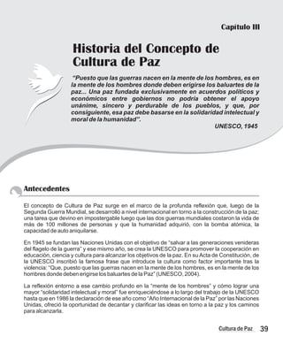 Antecedentes
El concepto de Cultura de Paz surge en el marco de la profunda reflexión que, luego de la
Segunda Guerra Mundial, se desarrolló a nivel internacional en torno a la construcción de la paz;
una tarea que devino en impostergable luego que las dos guerras mundiales costaron la vida de
más de 100 millones de personas y que la humanidad adquirió, con la bomba atómica, la
capacidad de auto aniquilarse.
En 1945 se fundan las Naciones Unidas con el objetivo de “salvar a las generaciones venideras
del flagelo de la guerra” y ese mismo año, se crea la UNESCO para promover la cooperación en
educación, ciencia y cultura para alcanzar los objetivos de la paz. En su Acta de Constitución, de
la UNESCO inscribió la famosa frase que introduce la cultura como factor importante tras la
violencia: “Que, puesto que las guerras nacen en la mente de los hombres, es en la mente de los
hombres donde deben erigirse los baluartes de la Paz” (UNESCO, 2004).
La reflexión entorno a ese cambio profundo en la “mente de los hombres” y cómo lograr una
mayor “solidaridad intelectual y moral” fue enriqueciéndose a lo largo del trabajo de la UNESCO
hasta que en 1986 la declaración de ese año como “Año Internacional de la Paz” por las Naciones
Unidas, ofreció la oportunidad de decantar y clarificar las ideas en torno a la paz y los caminos
para alcanzarla.
Capítulo III
Historia del Concepto de
Cultura de Paz
“Puesto que las guerras nacen en la mente de los hombres, es en
la mente de los hombres donde deben erigirse los baluartes de la
paz... Una paz fundada exclusivamente en acuerdos políticos y
económicos entre gobiernos no podría obtener el apoyo
unánime, sincero y perdurable de los pueblos, y que, por
consiguiente, esa paz debe basarse en la solidaridad intelectual y
moral de la humanidad”.
UNESCO, 1945
39
Cultura de Paz
 