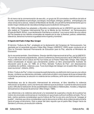 41
Cultura de Paz
En el marco de la conmemoración de ese año, un grupo de 20 connotados científicos de todo el
mundo, especialistas en psicología, sociología, neurología, etología, genética, antropología y de
otras ramas de la ciencia, redacto el Manifiesto de Sevilla, el cual afirma fehacientemente que no
existe ningún obstáculo de naturaleza biológica para la abolición de la guerra.
En 1989 el Manifiesto fue adoptado y difundido mundialmente por la UNESCO que ese mismo
año realizó el “Congreso Internacional Paz en la Mente de los Hombres”, en Yamoussoukro
(Costa de Marfil, Africa), cuya declaración final llama a construir “una nueva visión de una cultura
de Paz basada en los valores universales de respeto por la vida, la libertad, justicia, solidaridad,
tolerancia, derechos humanos e igualdad entre mujeres y hombres”.
El Aporte del Padre Felipe Mac Gregor
El término “Cultura de Paz”, empleado en la declaración del Congreso de Yamoussoukro, fue
aportada por el sacerdote peruano Felipe Mac Gregor (UNESCO, 2005) quien conducía en el
Perú la Comisión Nacional Permanente de Educación para la Paz, adscrita al Ministerio de
Educación.
Así lo recuerda también, DavidAdams, Director delAño Internacional de la Paz, por la UNESCO.
“Fue en las reuniones preparatorias para la Conferencia (Yamoussoukro) de la UNESCO que la
frase y definición de la Cultura de Paz fue traída por el Padre Felipe Mac Gregor. Mac Gregor
había encabezado el equipo que previamente publicó un libro preciosamente ilustrado de
educación para la paz, en 1986, en el Perú, llamado "Cultura de Paz", con descripciones
completas de conflicto, violencia y paz. Tuve el privilegio de trabajar con el padre Mac Gregor en
esas reuniones”. (Adams, 2003).
El libro “Cultura de Paz” si bien no presenta explícitamente una definición de lo que es una cultura
de paz, contiene sus elementos centrales, sobre todo al referir como bases de la paz el desarrollo
moral de las personas, la solución no violenta de los conflictos y el fin de la violencia estructural y
cultural.
Haciéndose eco de la discusión internacional de entonces, el libro identifica la violencia
estructural, la injusticia, como una forma de violencia que se produce “cuando la estructura social
quita o dificulta la realización de las posibilidades corporales e intelectuales, morales y religiosas
de la persona o del grupo de personas” (Mac Gregor, 1989).
Las referencias a la violencia estructural y la necesidad de superarla a través de la justicia fue
motivo de enconada controversia en momentos en que el país sufría el conflicto armado. Por un
lado, ciertos sectores consideraban que la Cultura de Paz no era sino una forma de “sosegar al
pueblo”, mientras que otros consideraban que la denuncia en el libro de la violencia estructural le
hacía el juego al terrorismo. Esto a pesar del claro repudio que el padre Mac Gregor hacía de
Sendero Luminoso y la revolución violenta.
40 Cultura de Paz
 