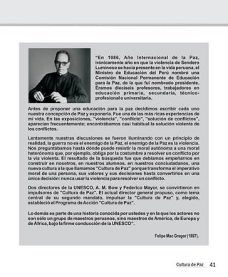 “En 1986, Año Internacional de la Paz,
irónicamente año en que la violencia de Sendero
Luminoso se hacía presente en la vida peruana, el
Ministro de Educación del Perú nombró una
Comisión Nacional Permanente de Educación
para la Paz, de la que fui nombrado presidente.
Éramos dieciseis profesores, trabajadores en
educación primaria, secundaria, técnico-
profesional o universitaria.
Antes de proponer una educación para la paz decidimos escribir cada uno
nuestra concepción de Paz y exponerla. Fue una de las más ricas experiencias de
mi vida. En las exposiciones, "violencia", "conflicto", "solución de conflictos",
aparecían frecuentemente; encontrábamos casi habitual la solución violenta de
los conflictos.
Lentamente nuestras discusiones se fueron iluminando con un principio de
realidad, la guerra no es el enemigo de la Paz, el enemigo de la Paz es la violencia.
Nos preguntábamos hasta dónde puede resistir la moral autónoma a una moral
heterónoma que, por ejemplo, obliga por la costumbre a resolver un conflicto por
la vía violenta. El resultado de la búsqueda fue que debíamos empeñarnos en
construir en nosotros, en nuestros alumnos, en nuestros conciudadanos, una
nueva cultura a la que llamamos "Cultura de Paz" porque transforma el imperativo
moral de una persona, sus valores y sus decisiones hasta convertirlos en una
única decisión: nunca usar la violencia para resolver un conflicto.
Dos directores de la UNESCO, A. M. Bow y Federico Mayor, se convirtieron en
impulsores de "Cultura de Paz". El actual director general propuso, como tema
central de su segundo mandato, impulsar la "Cultura de Paz" y, elegido,
estableció el Programa deAcción "Cultura de Paz".
Lo demás es parte de una historia conocida por ustedes y en la que los actores no
son sólo un grupo de maestros peruanos, sino maestros de América, de Europa y
de África, bajo la firme conducción de la UNESCO”.
FelipeMacGregor(1997).
41
Cultura de Paz
 
