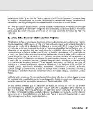de la Cultura de Paz” y, en 1998, la “Década Internacional 2001-2010 para una Cultura de Paz y
no Violencia para los Niños del Mundo”, reconociendo los enormes daños y padecimientos
causados a los niños y niñas por las diversas formas de violencia en el mundo entero.
En 1999, la 53 sesión de la Asamblea General de las Naciones Unidas, mediante la Resolución
A/53/243, aprobó la “Declaración y Programa de Acción sobre una Cultura de Paz” definiendo
ocho áreas de acción vinculadas a través de un concepto coherente de Cultura de Paz y no
violencia.
La Cultura de Paz de acuerdo a la Declaración y Programa
“Una Cultura de Paz es un conjunto de valores, actitudes, tradiciones, comportamientos y estilos
de vida basados en: a) El respeto a la vida, el fin de la violencia y la promoción y la práctica de la no
violencia por medio de la educación, el diálogo y la cooperación; b) El respeto pleno de los
principios de soberanía, integridad territorial e independencia política de los Estados y de no
injerencia en los asuntos que son esencialmente jurisdicción interna de los Estados, de
conformidad con la Carta de las Naciones Unidas y el derecho internacional; c) El respeto pleno y
la promoción de todos los derechos humanos y las libertades fundamentales; d) El compromiso
con el arreglo pacífico de los conflictos; e) Los esfuerzos para satisfacer las necesidades de
desarrollo y protección del medio ambiente de las generaciones presente y futuras; f) El respeto y
la promoción del derecho al desarrollo; g) El respeto y el fomento de la igualdad de derechos y
oportunidades de mujeres y hombres; h) El respeto y el fomento del derecho de todas las
personas a la libertad de expresión, opinión e información; i) La adhesión a los principios de
libertad, justicia, democracia, tolerancia, solidaridad, cooperación, pluralismo, diversidad
cultural, diálogo y entendimiento a todos los niveles de la sociedad y entre las naciones; y
animados por un entorno nacional e internacional que favorezca a la paz.” (Naciones Unidas,
1999).
La Declaración señala que “el progreso hacia el pleno desarrollo de una cultura de paz se logra
por medio de valores, actitudes, comportamientos y estilos de vida propicios para el fomento de la
paz entre las personas, los grupos y las naciones” (Naciones Unidas, 1999).
En ese sentido enfatiza que la educación en todos los niveles es uno de los medios
fundamentales para edificar una Cultura de Paz, en particular la educación en la esfera de los
derechos humanos. Asimismo, señala que los gobiernos tienen una función primordial en la
promoción y el fortalecimiento de una cultura de paz y que la sociedad civil debe comprometerse
plenamente en el desarrollo total de una Cultura de Paz, a lo que contribuye también el papel
informativo y educativo de los medios de difusión.
43
Cultura de Paz
 