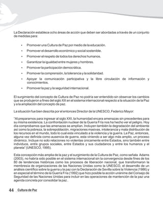La Declaración establece ocho áreas de acción que deben ser abordadas a través de un conjunto
de medidas para:
?
Promover una Cultura de Paz por medio de la educación.
?
Promover el desarrollo económico y social sostenible.
?
Promover el respeto de todos los derechos humanos.
?
Garantizar la igualdad entre mujeres y hombres.
?
Promover la participación democrática.
?
Promover la comprensión, la tolerancia y la solidaridad.
?
Apoyar la comunicación participativa y la libre circulación de información y
conocimientos.
?
Promover la paz y la seguridad internacional.
El surgimiento del concepto de Cultura de Paz no podría ser entendido sin observar los cambios
que se produjeron a fines del siglo XX en el sistema internacional respecto a la situación de la Paz
y a la ampliación del concepto de paz.
La situación fue bien descrita por el entonces Director de la UNESCO, Federico Mayor:
“Al prepararnos para ingresar al siglo XXI, la humanidad encara amenazas sin precedentes para
su misma existencia. La confrontación nuclear de la Guerra Fría nos ha hecho ver el peligro. Hoy
día comprobamos que las amenazas se amplían. Incluyen también la degradación del ambiente
así como la pobreza, la sobrepoblación, migraciones masivas, intolerancia y mala distribución de
los recursos en el mundo, todo lo cual esta vinculado a la violencia y la guerra. La Paz, entonces,
alguna vez definida como ausencia de guerra, esta viniendo a ser algo más amplio, un proceso
dinámico. Incluye no solo relaciones no violentas únicamente entre Estados, sino también entre
individuos, entre grupos sociales, entre Estados y sus ciudadanos y entre los humanos y el
planeta” (UNESCO, 1995).
Esta concepción más amplia de la paz y el surgimiento de la Cultura de Paz, como señala Adams
(2003), no habría sido posible en el sistema internacional sin la convergencia desde fines de los
80 de tendencias históricas como los procesos de liberación nacional, que transformaron la
membresía de organizaciones de las Naciones Unidas como la UNESCO, el desarrollo de un
análisis científico sobre la guerra y la paz con la Declaración de Sevilla sobre la Violencia (1986) y
en especial el término de la Guerra Fría (1992) que hizo posible la acción unánime del Consejo de
Seguridad de las Naciones Unidas para incluir en las operaciones de mantención de la paz una
agenda concreta por consolidar la paz .
44 Cultura de Paz
 