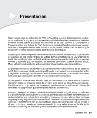 Hace ya diez años, en setiembre de 1999, laAsamblea General de las Naciones Unidas,
recordando que “si la guerra, empieza en la mente de los hombres, es en la mente de los
hombres donde deben levantarse los baluartes de la paz”, aprobó la “Declaración y
Programa sobre una Cultura de Paz”, llamando a todos los Estados a promover valores,
actitudes y comportamientos que, basados en la justicia, solidaridad, la libertad y la
solución no violenta de los conflictos, contribuyan a lograr la paz.
Nuestro país viene acogiendo crecientemente ese llamado, incorporando la promoción
de la cultura de paz en las Políticas de Estado del Acuerdo Nacional, la Ley Orgánica de
los Gobiernos Regionales, las Políticas Nacionales de Cumplimiento Obligatorio y en las
normas y acciones que, en especial, los sectores Educación, Justicia, Interior, Salud,
Mujer y Desarrollo Social y los gobiernos regionales y locales están desarrollando.
La promoción de una Cultura Paz es una tarea que atraviesa al conjunto de los sectores
del Gobierno nacional y los tres niveles del Estado, pues lograr los objetivos de bienestar
y seguridad a su cargo requiere tanto realizaciones materiales como transformaciones
culturales que en conjunto significan un auténtico desarrollo humano.
La experiencia internacional enseña que el crecimiento y el desarrollo económico
requieren fortalecer el capital social de un país, tanto como las otras formas de capital.
Capital social en cuyo centro se encuentran precisamente los valores, el civismo, la
confianza y la cooperación que forman parte de una Cultura de Paz.
Asimismo, la seguridad y la paz, son inalcanzables sin cambios significativos con relación
a la discriminación, la exclusión y la violencia, cambios que demandan transformaciones
en la mentalidad y la cultura de la sociedad en todos sus niveles, a fin de favorecer una
mayor equidad y mejorar la convivencia social. Debemos recordar que el largo período de
violencia y autoritarismo han afectado el tejido social, la confianza, los valores cívicos y
el sano optimismo, siendo necesario reaprender todos y todas a ejercer debidamente
nuestra ciudadanía y las libertades y derechos que nos ofrece la democracia.
Presentación
07
Cultura de Paz
 