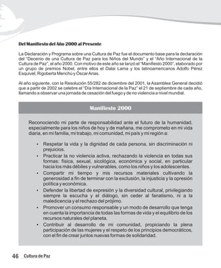 Del Manifiesto del Año 2000 al Presente
La Declaración y Programa sobre una Cultura de Paz fue el documento base para la declaración
del “Decenio de una Cultura de Paz para los Niños del Mundo” y el “Año Internacional de la
Cultura de Paz”, el año 2000. Con motivo de este año se lanzó el “Manifiesto 2000”, elaborado por
un grupo de premios Nobel, entre ellos el Dalai Lama y los latinoamericanos Adolfo Pérez
Esquivel, Rigoberta Menchú y ÓscarArias.
Al año siguiente, con la Resolución 55/282 de diciembre del 2001, la Asamblea General decidió
que a partir de 2002 se celebre el “Día Internacional de la Paz” el 21 de septiembre de cada año,
llamando a observar una jornada de cesación del fuego y de no violencia a nivel mundial.
Manifiesto 2000
Reconociendo mi parte de responsabilidad ante el futuro de la humanidad,
especialmente para los niños de hoy y de mañana, me comprometo en mi vida
diaria, en mi familia, mi trabajo, mi comunidad, mi país y mi región a:
?
Respetar la vida y la dignidad de cada persona, sin discriminación ni
prejuicios.
?
Practicar la no violencia activa, rechazando la violencia en todas sus
formas: física, sexual, sicológica, económica y social, en particular
hacia los más débiles y vulnerables, como los niños y los adolescentes.
?
Compartir mi tiempo y mis recursos materiales cultivando la
generosidad a fin de terminar con la exclusión, la injusticia y la opresión
política y económica.
?
Defender la libertad de expresión y la diversidad cultural, privilegiando
siempre la escucha y el diálogo, sin ceder al fanatismo, ni a la
maledicencia y el rechazo del prójimo.
?
Promover un consumo responsable y un modo de desarrollo que tenga
en cuenta la importancia de todas las formas de vida y el equilibrio de los
recursos naturales del planeta.
?
Contribuir al desarrollo de mi comunidad, propiciando la plena
participación de las mujeres y el respeto de los principios democráticos,
con el fin de crear juntos nuevas formas de solidaridad.
46 Cultura de Paz
 