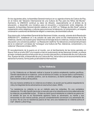 En los siguientes años, la Asamblea General mantuvo en su agenda el tema de Cultura de Paz,
en el marco del “Decenio Internacional de una Cultura de Paz para los Niños del Mundo”.
Asimismo, la UNESCO continuó su labor de difusión, especialmente en el ámbito de la
educación, y desarrolló una iniciativa para el encuentro y comprensión entre religiones. Al
respecto, la Asamblea General decidió celebrar en el 2007 un “Diálogo de Alto Nivel” sobre la
cooperación entre religiones y culturas para promover la tolerancia, la comprensión y el respeto
universal en cuestiones de libertad de religión o creencias y de diversidad cultural.
Ese mismo año, laAsamblea General de las Naciones Unidas, acuerda, a través de la Resolución
A/RES/61/271, establecer el 2 de octubre de cada año como el Día Internacional de la No
Violencia, siendo una ocasión para "diseminar el mensaje de la no violencia, incluso a través de la
educación y la conciencia pública". La Resolución reafirma "la relevancia universal del principio
de la no violencia" y el deseo de "conseguir una Cultura de Paz, tolerancia, comprensión y no
violencia” (Naciones Unidas, 2007).
El recrudecimiento de la guerra en el mundo, con el derribamiento de las torres gemelas en
Nueva York en el año 2001 y la invasión a Irak sin autorización de las Naciones Unidas, no ofrece
el mejor contexto para la construcción de un mundo más pacífico y el desarrollo de una Cultura de
Paz.Apesar de todo, el desarrollo de una Cultura de Paz, de la mano con el reconocimiento de los
derechos humanos, forma parte ya del sistema internacional.
La No Violencia
La No Violencia es un llamado radical a buscar la justicia empleando medios pacíficos.
Gandhi identicaba la no violencia como el ahimsa (no matar, no causar daño o sufrimiento),
pero también, en un sentido positivo, con la inocencia y la llamó también satyagraha, o
fuerza de la verdad y de la justicia.
De una manera sintética la no violencia es el deber y la acción por la justicia respetando la
vida y la integridad de los adversarios en esa lucha (López, 2004).
"La resistencia no violenta no es un método para los cobardes. Es una verdadera
resistencia. Por ello Gandhi decía tan a menudo que si la cobardía es la única alternativa de
la violencia, es preferible luchar... Si bien es cierto que el resistente no violento es pasivo en
el sentido de que no es físicamente agresivo hacia su adversario, su mente y sus
emociones no son menos activas, procura constantemente convencer a su adversario de
su error. No es una no resistencia pasiva al mal, sino una resistencia no violenta activa al
mal". (Martin Luther King).
47
Cultura de Paz
 