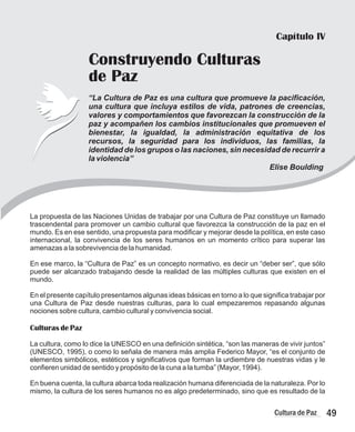 49
Cultura de Paz
Capítulo IV
Construyendo Culturas
de Paz
“La Cultura de Paz es una cultura que promueve la pacificación,
una cultura que incluya estilos de vida, patrones de creencias,
valores y comportamientos que favorezcan la construcción de la
paz y acompañen los cambios institucionales que promueven el
bienestar, la igualdad, la administración equitativa de los
recursos, la seguridad para los individuos, las familias, la
identidad de los grupos o las naciones, sin necesidad de recurrir a
la violencia”
Elise Boulding
La propuesta de las Naciones Unidas de trabajar por una Cultura de Paz constituye un llamado
trascendental para promover un cambio cultural que favorezca la construcción de la paz en el
mundo. Es en ese sentido, una propuesta para modificar y mejorar desde la política, en este caso
internacional, la convivencia de los seres humanos en un momento crítico para superar las
amenazas a la sobrevivencia de la humanidad.
En ese marco, la “Cultura de Paz” es un concepto normativo, es decir un “deber ser”, que sólo
puede ser alcanzado trabajando desde la realidad de las múltiples culturas que existen en el
mundo.
En el presente capítulo presentamos algunas ideas básicas en torno a lo que significa trabajar por
una Cultura de Paz desde nuestras culturas, para lo cual empezaremos repasando algunas
nociones sobre cultura, cambio cultural y convivencia social.
Culturas de Paz
La cultura, como lo dice la UNESCO en una definición sintética, “son las maneras de vivir juntos”
(UNESCO, 1995), o como lo señala de manera más amplia Federico Mayor, “es el conjunto de
elementos simbólicos, estéticos y significativos que forman la urdiembre de nuestras vidas y le
confieren unidad de sentido y propósito de la cuna a la tumba” (Mayor, 1994).
En buena cuenta, la cultura abarca toda realización humana diferenciada de la naturaleza. Por lo
mismo, la cultura de los seres humanos no es algo predeterminado, sino que es resultado de la
 