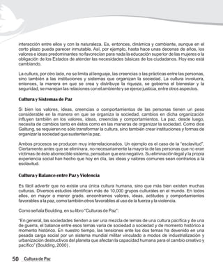 interacción entre ellos y con la naturaleza. Es, entonces, dinámica y cambiante, aunque en el
corto plazo pueda parecer inmutable. Así, por ejemplo, hasta hace unas decenas de años, los
valores e ideas predominantes no favorecían para nada la educación superior de las mujeres o la
obligación de los Estados de atender las necesidades básicas de los ciudadanos. Hoy eso está
cambiando.
La cultura, por otro lado, no se limita al lenguaje, las creencias o las prácticas entre las personas,
sino también a las instituciones y sistemas que organizan la sociedad. La cultura involucra,
entonces, la manera en que se crea y distribuye la riqueza, se gobierna el bienestar y la
seguridad, se manejan las relaciones con el ambiente y se ejerce justicia, entre otros aspectos.
Cultura y Sistemas de Paz
Si bien los valores, ideas, creencias o comportamientos de las personas tienen un peso
considerable en la manera en que se organiza la sociedad, cambios en dicha organización
influyen también en los valores, ideas, creencias y comportamientos. La paz, desde luego,
necesita de cambios tanto en éstos como en las maneras de organizar la sociedad. Como dice
Galtung, se requieren no sólo transformar la cultura, sino también crear instituciones y formas de
organizar la sociedad que sustenten la paz.
Ambos procesos se producen muy interrelacionados. Un ejemplo es el caso de la “esclavitud”.
Ciertamente antes que se eliminara, no necesariamente la mayoría de las personas que no eran
víctimas de éste aborrecible sistema, pensaban que era negativo. Su eliminación legal y la propia
experiencia social han hecho que hoy en día, las ideas y valores comunes sean contrarios a la
esclavitud.
Cultura y Balance entre Paz y Violencia
Es fácil advertir que no existe una única cultura humana, sino que más bien existen muchas
culturas. Diversos estudios identifican más de 10,000 grupos culturales en el mundo. En todos
ellos, en mayor o menor grado, encontramos valores, ideas, actitudes y comportamientos
favorables a la paz, como también otros favorables al uso de la fuerza y la violencia.
Como señala Boulding, en su libro “Culturas de Paz”:
“En general, las sociedades tienden a ser una mezcla de temas de una cultura pacífica y de una
de guerra, el balance entre esos temas varia de sociedad a sociedad y de momento histórico a
momento histórico. En nuestro tiempo, las tensiones ente los dos temas ha devenido en una
pesada carga social por un sistema mundial militar vinculado a modos de industrialización y
urbanización destructivos del planeta que afectan la capacidad humana para el cambio creativo y
pacífico” (Boulding, 2000) .
50 Cultura de Paz
 