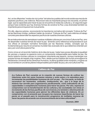 (La Cultura de Paz) consiste en la creación de nuevas formas de cultivar las
relaciones entre los seres humanos mismos y entre estos y la naturaleza para
incrementar las posibilidades humanas de vivir en paz... Por una parte, se trata de
reconstruir los momentos, actitudes, instituciones, etc., que a lo largo de la
historia han servido para organizarnos pacíficamente, como indicadores de las
capacidades o competencias humanas para hacer las paces. Por otra, expresa el
compromiso con la transformación de las culturas y las sociedades con miras al
incremento de las formas pacíficas de convivencia y la remisión o disminución de
las capacidades humanas para ejercer los diferentes tipos de violencia. Es un
compromiso con el presente que recupera las maneras imperfectas de hacer las
paces en el pasado para la construcción progresiva de múltiples maneras de
hacer las paces de acuerdo con el reconocimiento de la interculturalidad” .
Guzmán, 2004
51
Cultura de Paz
Así, en los diferentes “modos de vivir juntos” de todos los pueblos del mundo existe esa mezcla de
aspectos pacíficos y de violencia. Reconocer esto es importante porque nos recuerda, en primer
lugar, que la capacidad para hacer la paz se encuentra en todas las culturas y, en segundo lugar
porque hace evidente que hay diversas formas de construir la Paz y esa diversidad también es
importante para enriquecernos mutuamente.
Por ello, algunos autores, reconociendo la importancia normativa del concepto “Cultura de Paz”
de las Naciones Unidas, prefieren hablar de construir “Culturas de Paz” para referirse al trabajo
concreto para desarrollar los aspectos pacíficos de nuestras diversas culturas.
No se trata entonces de reemplazar nuestras múltiples culturas por una única Cultura de Paz, sino
de desarrollar nuestras formas de hacer la paz teniendo como referencia enriquecedora lo que
nos ofrece el concepto normativo formulado por las Naciones Unidas, concepto que es
fundamental pues resume el consenso mundial más avanzado de lo que debemos entender por
paz y por una Cultura para la Paz.
Como vimos en el recorrido histórico de la idea de la paz, hasta hace pocas décadas la igualdad
de varones y mujeres no aparecía como un componente indispensable para hablar de paz. De
hecho todavía muchas culturas no consideran importante ese aspecto, aunque mantengan sus
propias formas de respeto a las mujeres. Pero, desde que los Estados del mundo promulgaron la
Declaración Universal de los Derechos Humanos, la plena igualdad entre hombres y mujeres se
ha convertido en uno de los pilares indispensables para hablar de paz y de una Cultura de Paz.
Cultura de Paz
 