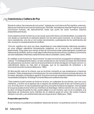 Convivencia y Cultura de Paz
Siendo la cultura “las maneras de vivir juntos”, trabajar por una Cultura de Paz significa, entonces,
laborar por orientar la convivencia hacia la paz. Para ello, necesitamos entender mejor lo que es la
convivencia humana, allí descubriremos hasta que punto los seres humanos estamos
preparados para la paz.
Como sabemos el ser humano es un ser social, que si bien tiene una individualidad, no puede sino
vivir desde su nacimiento en estrecha relación con los otros seres humanos, no se trata de una
mera coexistencia, sino de un vivir juntos reconociendo y participando de los sentimientos del
otro, aunque no necesariamente sin conflicto.
“Convivir, significa vivir unos con otros, basándose en unas determinadas relaciones sociales y
en unos códigos valorativos forzosamente subjetivos, en el marco de un contexto social
determinado. Esos polos que marcan el tipo de convivencia están potencialmente cruzados por
relaciones de conflicto, pero en modo alguno ello amenaza la convivencia. Conflicto y convivencia
son dos realidades inherentes a toda forma de vida en sociedad” (Jares, 2006).
En realidad, el ser humano se “hace humano” en esta convivencia conjugando lo biológico con lo
cultural. Y lo biológicamente básico, en ese constituirse en ser humano a lo largo del crecimiento
de cada persona, es el amor, esto es el reconocimiento en el otro de alguien con quien convivir. Lo
culturalmente básico es más bien el lenguaje, que es la capacidad de simbolizar y de
comunicarnos entre humanos (Maturana, 1984).
Es fácil percibir esto en la crianza, que es el primer momento en que empezamos a hacernos
humanos. Todos empezamos a incorporarnos a la comunidad de humanos a través del amor, de
la madre, del padre y la familia en general. Ese amor es el que sustenta la satisfacción de las otras
necesidades biológicas. El biólogo Fernando Maturana sustenta esta idea:
“Todo sistema social humano se funda en el amor, en cualquiera de sus formas, que une a sus
miembros, y el amor es la apertura de un espacio de existencia para el otro ser humano junto a
uno. Si no hay amor, no hay socialización genuina y los seres humanos se separan. Una sociedad
en la que se acaba el amor entre sus miembros se desintegra. Sólo la coerción de uno y otro tipo,
es decir, el riesgo de perder la vida, puede obligar a un ser humano, que no es un parásito, a la
hipocresía de conducirse como miembro de un sistema social sin amor. Ser social involucra
siempre ir con otro, y se va libremente sólo con el que se ama” (Maturana, 1984)
Preparados para la Paz
Si los humanos no pudiéramos establecer relaciones de amor, no podríamos convivir ni siquiera
52 Cultura de Paz
 