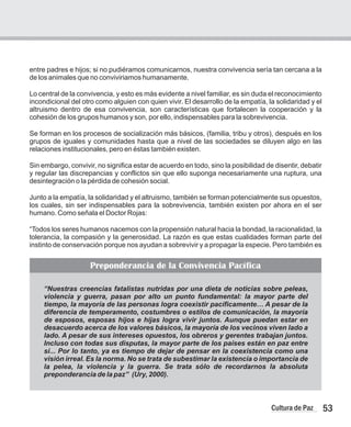 53
Cultura de Paz
“Nuestras creencias fatalistas nutridas por una dieta de noticias sobre peleas,
violencia y guerra, pasan por alto un punto fundamental: la mayor parte del
tiempo, la mayoría de las personas logra coexistir pacíficamente… A pesar de la
diferencia de temperamento, costumbres o estilos de comunicación, la mayoría
de esposos, esposas hijos e hijas logra vivir juntos. Aunque puedan estar en
desacuerdo acerca de los valores básicos, la mayoría de los vecinos viven lado a
lado. A pesar de sus intereses opuestos, los obreros y gerentes trabajan juntos.
Incluso con todas sus disputas, la mayor parte de los países están en paz entre
si... Por lo tanto, ya es tiempo de dejar de pensar en la coexistencia como una
visión irreal. Es la norma. No se trata de subestimar la existencia o importancia de
la pelea, la violencia y la guerra. Se trata sólo de recordarnos la absoluta
preponderancia de la paz” (Ury, 2000).
entre padres e hijos; si no pudiéramos comunicarnos, nuestra convivencia sería tan cercana a la
de los animales que no conviviriamos humanamente.
Lo central de la convivencia, y esto es más evidente a nivel familiar, es sin duda el reconocimiento
incondicional del otro como alguien con quien vivir. El desarrollo de la empatía, la solidaridad y el
altruismo dentro de esa convivencia, son características que fortalecen la cooperación y la
cohesión de los grupos humanos y son, por ello, indispensables para la sobrevivencia.
Se forman en los procesos de socialización más básicos, (familia, tribu y otros), después en los
grupos de iguales y comunidades hasta que a nivel de las sociedades se diluyen algo en las
relaciones institucionales, pero en éstas también existen.
Sin embargo, convivir, no significa estar de acuerdo en todo, sino la posibilidad de disentir, debatir
y regular las discrepancias y conflictos sin que ello suponga necesariamente una ruptura, una
desintegración o la pérdida de cohesión social.
Junto a la empatía, la solidaridad y el altruismo, también se forman potencialmente sus opuestos,
los cuales, sin ser indispensables para la sobrevivencia, también existen por ahora en el ser
humano. Como señala el Doctor Rojas:
“Todos los seres humanos nacemos con la propensión natural hacia la bondad, la racionalidad, la
tolerancia, la compasión y la generosidad. La razón es que estas cualidades forman parte del
instinto de conservación porque nos ayudan a sobrevivir y a propagar la especie. Pero también es
Preponderancia de la Convivencia Pacífica
 