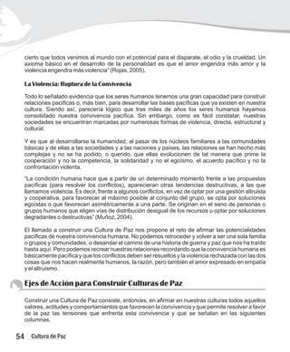 cierto que todos venimos al mundo con el potencial para el disparate, el odio y la crueldad. Un
axioma básico en el desarrollo de la personalidad es que el amor engendra más amor y la
violencia engendra más violencia” (Rojas, 2005).
La Violencia: Ruptura de la Convivencia
Todo lo señalado evidencia que los seres humanos tenemos una gran capacidad para construir
relaciones pacíficas o, más bien, para desarrollar las bases pacíficas que ya existen en nuestra
cultura. Siendo así, parecería lógico que tras miles de años los seres humanos hayamos
consolidado nuestra convivencia pacífica. Sin embargo, como es fácil constatar, nuestras
sociedades se encuentran marcadas por numerosas formas de violencia, directa, estructural y
cultural.
Y es que al desarrollarse la humanidad, al pasar de los núcleos familiares a las comunidades
básicas y de ellas a las sociedades y a las naciones y países, las relaciones se han hecho más
complejas y no se ha podido, o querido, que ellas evolucionen de tal manera que prime la
cooperación y no la competencia, la solidaridad y no el egoísmo, el acuerdo pacífico y no la
confrontación violenta.
“La condición humana hace que a partir de un determinado momento frente a las propuestas
pacíficas (para resolver los conflictos), aparecieran otras tendencias destructivas, a las que
llamamos violencia. Es decir, frente a algunos conflictos, en vez de optar por una gestión altruista
y cooperativa, para favorecer al máximo posible al conjunto del grupo, se opta por soluciones
egoístas o que favorecen asimétricamente a una parte. Se originan en el seno de personas o
grupos humanos que eligen vías de distribución desigual de los recursos u optar por soluciones
degradantes o destructivas” (Muñoz, 2004).
El llamado a construir una Cultura de Paz nos propone el reto de afirmar las potencialidades
pacíficas de nuestra convivencia humana. No podemos retroceder y volver a ser una sola familia
o grupos y comunidades, o desandar el camino de una historia de guerra y paz que nos ha traído
hasta aquí. Pero podemos recrear nuestras relaciones recordando que la convivencia humana es
básicamente pacífica y que los conflictos deben ser resueltos y la violencia rechazada con las dos
cosas que nos hacen realmente humanos, la razón, pero también el amor expresado en empatía
y el altruismo.
Ejes de Acción para Construir Culturas de Paz
Construir una Cultura de Paz consiste, entonces, en afirmar en nuestras culturas todos aquellos
valores, actitudes y comportamientos que favorecen la convivencia y que permite resolver a favor
de la paz las tensiones que enfrenta esta convivencia y que se señalan en las siguientes
columnas.
54 Cultura de Paz
 
