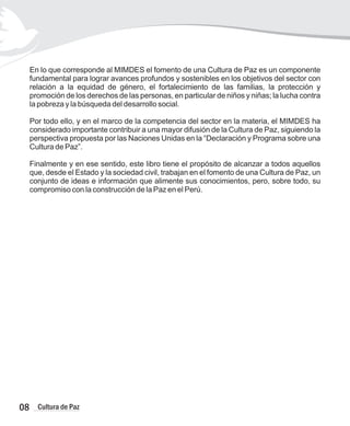 En lo que corresponde al MIMDES el fomento de una Cultura de Paz es un componente
fundamental para lograr avances profundos y sostenibles en los objetivos del sector con
relación a la equidad de género, el fortalecimiento de las familias, la protección y
promoción de los derechos de las personas, en particular de niños y niñas; la lucha contra
la pobreza y la búsqueda del desarrollo social.
Por todo ello, y en el marco de la competencia del sector en la materia, el MIMDES ha
considerado importante contribuir a una mayor difusión de la Cultura de Paz, siguiendo la
perspectiva propuesta por las Naciones Unidas en la “Declaración y Programa sobre una
Cultura de Paz”.
Finalmente y en ese sentido, este libro tiene el propósito de alcanzar a todos aquellos
que, desde el Estado y la sociedad civil, trabajan en el fomento de una Cultura de Paz, un
conjunto de ideas e información que alimente sus conocimientos, pero, sobre todo, su
compromiso con la construcción de la Paz en el Perú.
08 Cultura de Paz
 