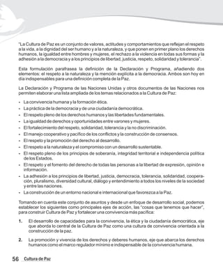 “La Cultura de Paz es un conjunto de valores, actitudes y comportamientos que reflejan el respeto
a la vida, a la dignidad del ser humano y a la naturaleza, y que ponen en primer plano los derechos
humanos, la igualdad entre hombres y mujeres, el rechazo a la violencia en todas sus formas y la
adhesión a la democracia y a los principios de libertad, justicia, respeto, solidaridad y tolerancia”.
Esta formulación parafrasea la definición de la Declaración y Programa, añadiendo dos
elementos: el respeto a la naturaleza y la mención explícita a la democracia. Ambos son hoy en
día indispensables para una definición completa de la Paz.
La Declaración y Programa de las Naciones Unidas y otros documentos de las Naciones nos
permiten elaborar una lista ampliada de los temas relacionados a la Cultura de Paz:
- La convivencia humana y la formación ética.
- La práctica de la democracia y de una ciudadanía democrática.
- El respeto pleno de los derechos humanos y las libertades fundamentales.
- La igualdad de derechos y oportunidades entre varones y mujeres.
- El fortalecimiento del respeto, solidaridad, tolerancia y la no discriminación.
- El manejo cooperativo y pacífico de los conflictos y la construcción de consensos.
- El respeto y la promoción del derecho al desarrollo.
- El respeto a la naturaleza y el compromiso con un desarrollo sustentable.
- El respeto pleno de los principios de soberanía, integridad territorial e independencia política
de los Estados.
- El respeto y el fomento del derecho de todas las personas a la libertad de expresión, opinión e
información.
- La adhesión a los principios de libertad, justicia, democracia, tolerancia, solidaridad, coopera-
ción, pluralismo, diversidad cultural, diálogo y entendimiento a todos los niveles de la sociedad
y entre las naciones.
- La construcción de un entorno nacional e internacional que favorezca a la Paz.
Tomando en cuenta este conjunto de asuntos y desde un enfoque de desarrollo social, podemos
establecer los siguientes como principales ejes de acción, las “cosas que tenemos que hacer”,
para construir Cultura de Paz y fortalecer una convivencia más pacífica:
1. El desarrollo de capacidades para la convivencia, la ética y la ciudadanía democrática, eje
que aborda lo central de la Cultura de Paz como una cultura de convivencia orientada a la
construcción de la paz.
2. La promoción y vivencia de los derechos y deberes humanos, eje que abarca los derechos
humanos como el marco regulador mínimo e indispensable de la convivencia humana.
56 Cultura de Paz
 