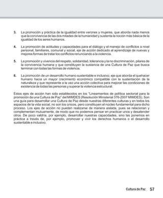 57
Cultura de Paz
3. La promoción y práctica de la igualdad entre varones y mujeres, que aborda nada menos
que la convivencia de las dos mitades de la humanidad y sustenta la noción más básica de la
igualdad de los seres humanos.
4. La promoción de actitudes y capacidades para el diálogo y el manejo de conflictos a nivel
personal, familiares, comunal y social, eje de acción dedicado al aprendizaje de nuevas y
mejores formas de tratar los conflictos renunciando a la violencia.
5. La promoción y vivencia del respeto, solidaridad, tolerancia y la no discriminación, pilares de
la convivencia humana y que constituyen la sustancia de una Cultura de Paz que busca
terminar con todas las formas de violencia.
6. La promoción de un desarrollo humano sustentable e inclusivo, eje que aborda el quehacer
humano hacia un mayor crecimiento económico compatible con la sustentación de la
naturaleza y que represente a la vez una acción colectiva para mejorar las condiciones de
existencia de todas las personas y superar la violencia estructural.
Estos ejes de acción han sido establecidos en los “Lineamientos de política sectorial para la
promoción de una Cultura de Paz” del MIMDES (Resolución Ministerial 376-2007 MIMDES). Son
una guía para desarrollar una Cultura de Paz desde nuestras diferentes culturas y en todos los
espacios de la vida social, no son los únicos, pero constituyen el núcleo fundamental para dicho
proceso. Los ejes de acción no pueden realizarse de manera aislada, pues se relacionan y
complementan mutuamente, de modo que no podemos pensar en practicar unos y desatender
otros. De poco valdría, por ejemplo, desarrollar nuestras capacidades, sino las ponemos en
práctica a través de, por ejemplo, promover y vivir los derechos humanos o el desarrollo
sustentable e inclusivo.
 