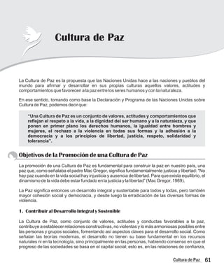 61
Cultura de Paz
Cultura de Paz
La Cultura de Paz es la propuesta que las Naciones Unidas hace a las naciones y pueblos del
mundo para afirmar y desarrollar en sus propias culturas aquellos valores, actitudes y
comportamientos que favorecen a la paz entre los seres humanos y con la naturaleza.
En ese sentido, tomando como base la Declaración y Programa de las Naciones Unidas sobre
Cultura de Paz, podemos decir que:
Objetivos de la Promoción de una Cultura de Paz
La promoción de una Cultura de Paz es fundamental para construir la paz en nuestro país, una
paz que, como señalaba el padre Mac Gregor, significa fundamentalmente justicia y libertad: “No
hay paz cuando en la vida social hay injusticia y ausencia de libertad. Para que exista equilibrio, el
dinamismo de la vida debe estar fundado en la justicia y la libertad” (Mac Gregor, 1989).
La Paz significa entonces un desarrollo integral y sustentable para todos y todas, pero también
mayor cohesión social y democracia, y desde luego la erradicación de las diversas formas de
violencia.
1. Contribuir al Desarrollo Integral y Sostenible
La Cultura de Paz, como conjunto de valores, actitudes y conductas favorables a la paz,
contribuye a establecer relaciones constructivas, no violentas y lo más armoniosas posibles entre
las personas y grupos sociales, fomentando así aspectos claves para el desarrollo social. Como
señalan las teorías modernas, el desarrollo no tienen su base fundamental en los recursos
naturales ni en la tecnología, sino principalmente en las personas, habiendo consenso en que el
progreso de las sociedades se basa en el capital social; esto es, en las relaciones de confianza,
“Una Cultura de Paz es un conjunto de valores, actitudes y comportamientos que
reflejan el respeto a la vida, a la dignidad del ser humano y a la naturaleza, y que
ponen en primer plano los derechos humanos, la igualdad entre hombres y
mujeres, el rechazo a la violencia en todas sus formas y la adhesión a la
democracia y a los principios de libertad, justicia, respeto, solidaridad y
tolerancia”.
 